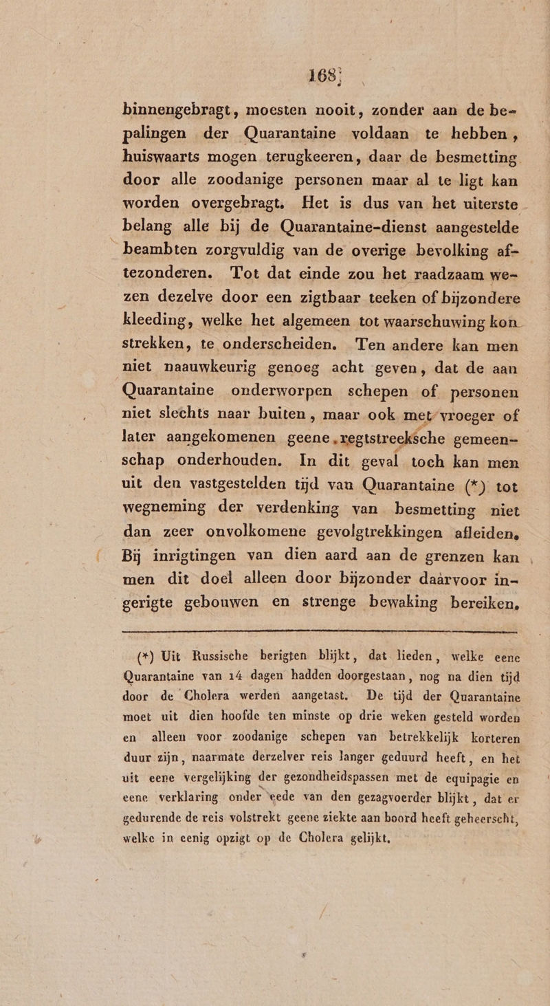 168: binnengebragt, moesten nooit, zonder aan de be- pelingen der Quarantaine voldaan te hebben, huiswaarts mogen terugkeeren, daar de besmetting door alle zoodanige personen maar al te ligt kan worden overgebragt, Het is dus van het uiterste belang alle bij de Quarantaine-dienst aangestelde _ beambten zorgvuldig van de overige bevolking af- tezonderen. Tot dat einde zou het raadzaam we- zen dezelve door een zigtbaar teeken of bijzondere kleeding, welke het algemeen tot waarschuwing kon strekken, te onderscheiden. Ten andere kan men niet naauwkeurig genoeg acht geven, dat de aan Quarantaine onderworpen schepen of personen niet slechts naar buiten , maar ook met vroeger of later aangekomenen geene, zegtstreeksche gemeen schap onderhouden. In dit geval toch kan men uit den vastgestelden tijd van Quarantaine (*) tot wegneming der verdenking van besmetting niet dan zeer onvolkomene gevolgtrekkingen afleiden, Bij inrigtingen van dien aard aan de grenzen kan men dit doel alleen door bijzonder daärvoor in- gerigte gebouwen en strenge bewaking bereiken, (*) Uit Russische berigten blijkt, dat lieden, welke eene Quarantaine van 14 dagen hadden doorgestaan, nog na dien tijd da de Cholera werden aangetast. De tĳd der Quarantaine moet uit dien hoofde ten minste op drie weken gesteld worden en alleen voor zoodanige schepen van betrekkelijk korteren duur zijn, naarmate derzelver reis langer geduurd heeft, en het uit eene vergelijking der gezondheidspassen met de equipagie en eene verklaring onder “eede van den gezagvoerder blijkt, dat er gedurende de reis volstrekt geene ziekte aan boord heeft geheerscht, welke in eenig opzigt op de Cholera gelijkt,