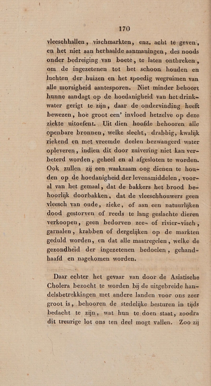 _vleeschhallen , vischmarkten, enz, acht tèrgeven, en het niet aan herhaalde aanmaningen , des noods onder bedreiging van boete, te laten ontbreken, om de ingezetenen tot het schoon houden en lachten der huizen en het spoedig wegruimen van alle morsigheid aantesporen. Niet minder behoort hunne aandagt.op de hoedanigheid van het-drink= water gerigt te.zijn, daar de ondervinding heeft bewezen, hoe groot een’ invloed hetzelve op deze ziekte uitoefent. Uit dien hoofde behooren alle openbare bronnen, welke slecht, drabbig ‚kwalijk riekend en met vreemde deelen bezwangerd water opleveren, indien dit door zuivering niet kan ver- beterd worden „ geheel en al afgesloten te worden. Ook zullen ziĳ een waakzaam oog dienen te hou- den op de hoedanigheid der levensmiddelen , voor= al van het gemaal, dat de bakkers het brood be= hoorlijk doorbakken, dat de vleeschhouwers geen vleesch van oude, zieke, of aan een natuurlijken dood gestorven of reeds te lang geslachte dieren verkoopen, geen bedorven zee- of rivier=visch;, garnalen, krabben of dergelijken op de markten geduld worden, en dat alle maatregelen , welke de gezondheid der ingezetenen bedoelen , gehand- haafd en nagekomen worden. Daar echter het gevaar van door de Asiatische Gholera bezocht te worden bij de uitgebreide han=- delsbetrekkingen met andere landen voor ons zeer groot is, behooren de stedelijke besturen in tijds bedacht te zijn, wat hun te doen staat, zoodra dit treurige lot ons ten deel mogt vallen. Zoo zij