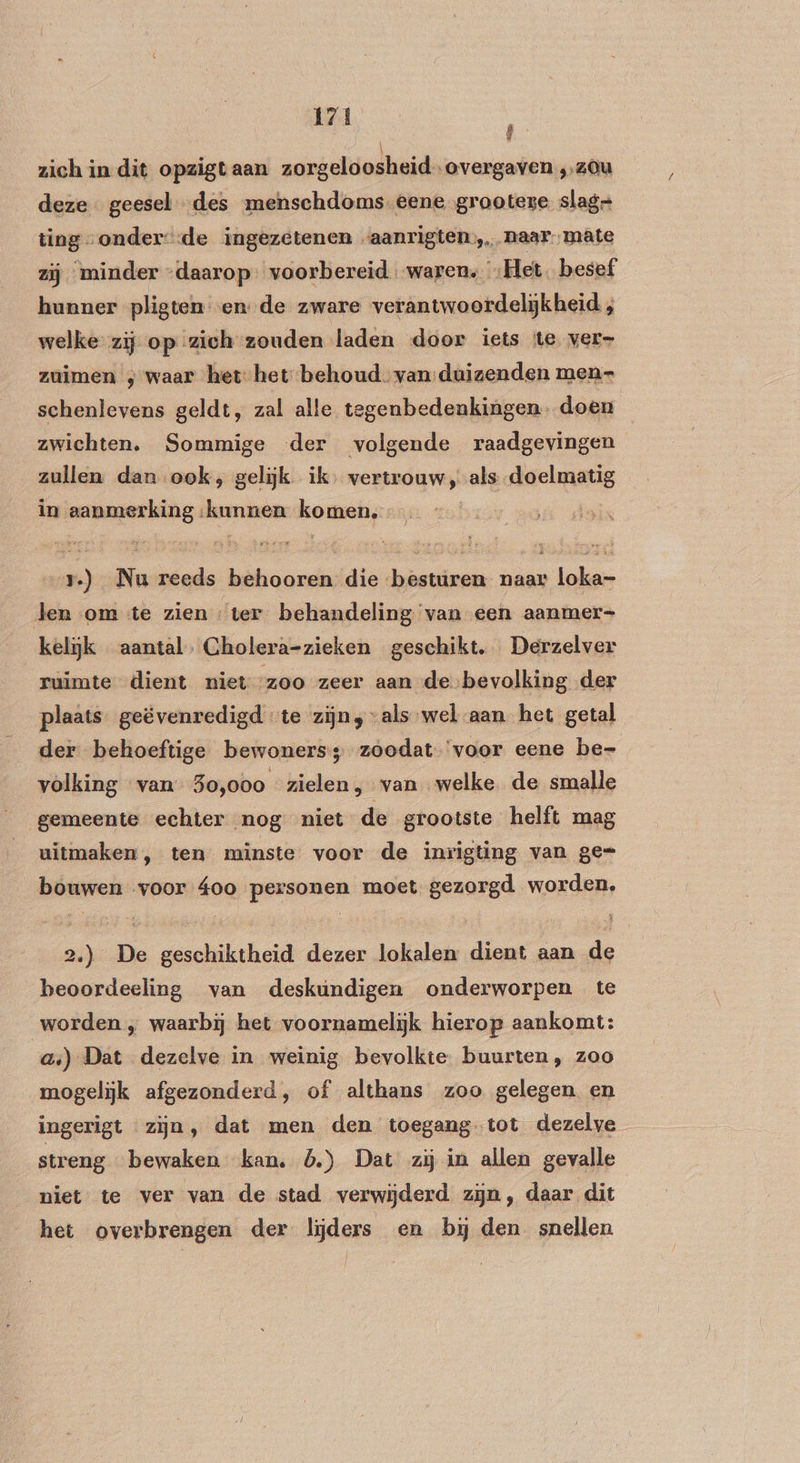 zich in dit opzigtaan zorgelo osh eid overgaven ,,z0u deze geesel des menschdoms-eene grooteze slag ting onder: -de ingezetenen «aanrigten… naar. mate zij minder “daarop: voorbereid waren. „Het. besef hunner pligten ende zware verantwoordelijkheid welke zij op zich zouden laden door iets te ver- zuimen ; waar het het behoud van:duizenden men- schenlevens geldt, zal alle tegenbedenkingen. doen zwichten. Sommige der volgende raadgevingen zullen dan ook; gelijk ik, vertrouw, als doelmatig in aanmerking kunnen komen. — rv.) Nu reeds behooren die besturen naar loka- len om te zien ter behandeling van een aanmer- kelijk aantal. Cholera-zieken geschikt. Derzelver ruimte dient niet zoo zeer aan de bevolking der plaats. geëvenredigd te zijn, “als wel aan. het getal der behoeftige bewoners; zoodat ‘voor eene be- volking van 3o,000 zielen, van welke de smalle gemeente echter nog niet de grootste helft mag uitmaken, ten minste voor de inrigting van ge= bouwen ‚voor 4oo personen moet gezorgd worden, 2.) De geschiktheid dezer lokalen dient aan de beoordeeling van deskundigen onderworpen te worden , waarbij het voornamelijk hierop aankomt: a) Dat dezelve in weinig bevolkte. buurten, zoo mogelijk afgezonderd, of althans zoo gelegen en ingerigt zijn, dat men den toegang-tot dezelve streng bewaken kan. 5.) Dat zij in allen gevalle niet te ver van de stad verwijderd zijn, daar dit het overbrengen der lijders en bj den snellen