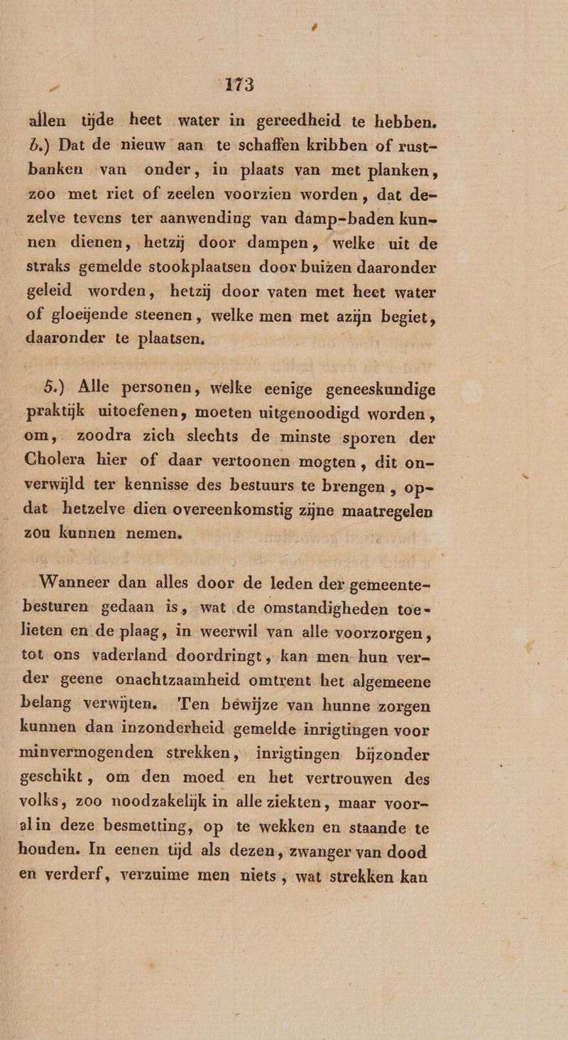 allen tijde heet water in gereedheid te hebben. b.) Dat de nieuw aan te schaffen kribben of rust- banken van onder, in plaats van met planken, zoo met riet of zeelen voorzien worden ‚ dat de- zelve tevens ter aanwending van damp=-baden kun- nen dienen, hetzij door dampen, welke uit de straks gemelde stookplaatsen door buizen daaronder geleid worden, hetzij door vaten met heet water of gloeiende steenen, welke men met gage begiet, daaronder te plaatsen. 5.) Alle personen, welke eenige geneeskundige praktijk uitoefenen, moeten uitgenoodigd worden , om, zoodra zich slechts de minste sporen der Cholera hier of daar vertoonen mogten, dit on- verwijld ter kennisse des bestuurs te brengen , op- dat hetzelve dien overeenkomstig zijne maatregelen zou kunnen nemen, (rinider dan alles door de leden der gemeente- besturen. gedaan is, wat de omstandigheden toe- lieten en de plaag, in weerwil van alle voorzorgen , tot ons vaderland doordringt „ kan men- hun ver- der geene onachtzaamheid omtrent het algemeene belang verwijten. ‘Ten bewijze van hunne zorgen kunnen dan inzonderheid gemelde inrigtingen voor minvermogenden strekken, inrigtingen bijzonder geschikt, om den moed en het vertrouwen des volks, zoo noodzakelijk in alle ziekten, maar voor- alin deze besmetting, op te wekken en staande te houden. In eenen tijd als dezen, zwanger van dood en verderf, verzuime men niets, wat strekken kan