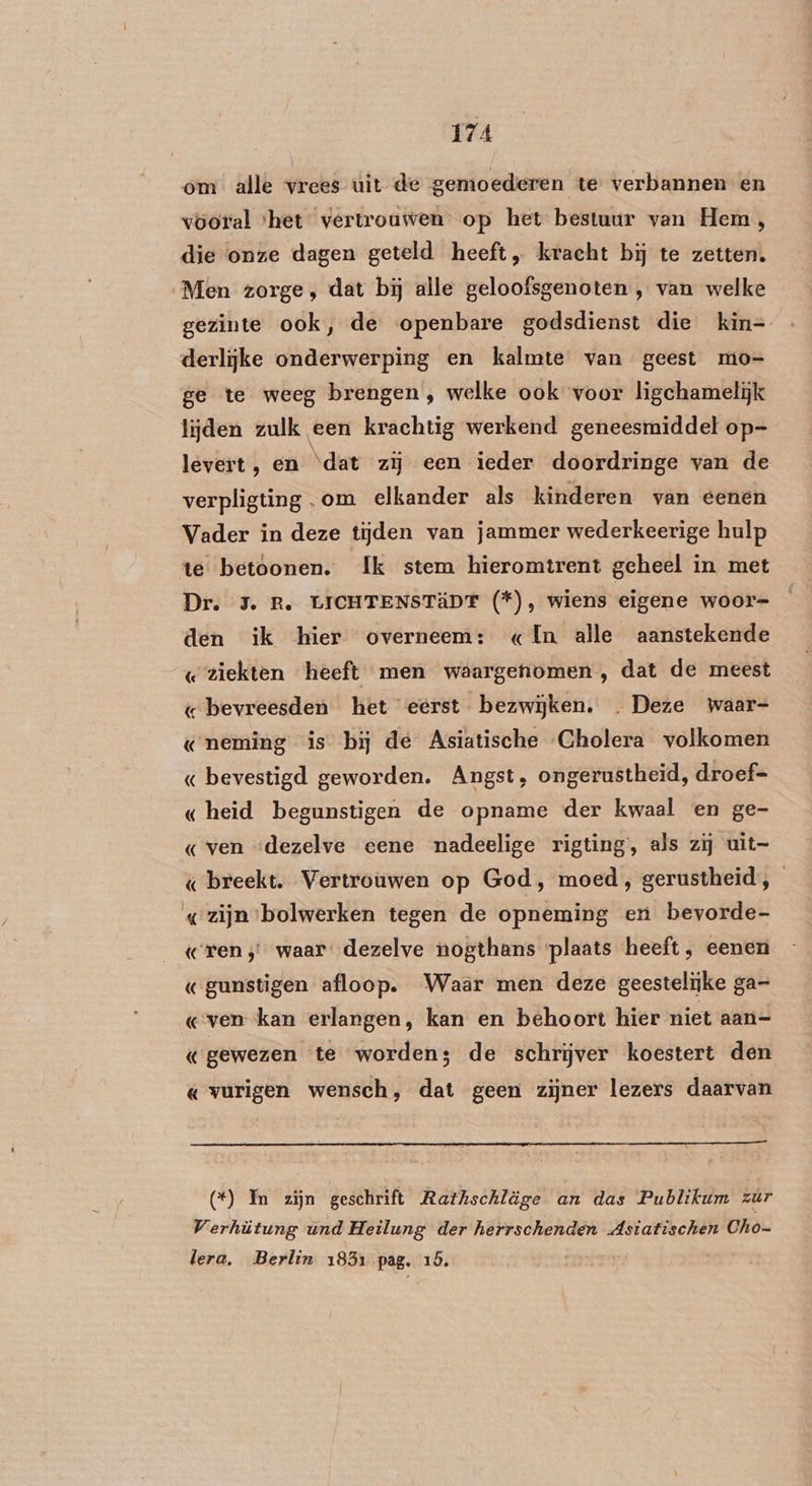 ont alle vrees uit de gemoederen te verbannen en vooral ‘het vertrouwen op het bestuur van Hem, die onze dagen geteld heeft, kracht bij te zetten. Men zorge, dat bij alle geloofsgenoten , van welke gezinte ook, de openbare godsdienst die kin= derlijke onderwerping en kalmte van geest mo- ge te weeg brengen , welke ook voor ligchamelijk lijden zulk een krachtig werkend geneesmiddel op- levert, en ‘dat zij een ieder doordringe van de verpligting om elkander als kinderen van eenen Vader in deze tijden van jammer wederkeerige hulp te betoonen. Ik stem hieromtrent geheel in met Dr. 5. R. LICHTENSTÄDT (f), wiens eigene woor= den ik hier overneem: « {In alle aanstekende «ziekten heeft men waargenomen, dat de meest « bevreesden het eerst bezwijken. . Deze waar= «neming is bij de Asiatische Cholera volkomen « bevestigd geworden. Angst, ongerustheid, droef- « heid begunstigen de opname der kwaal en ge- «ven “dezelve eene nadeelige rigting, als zij uit= « breekt. Vertrouwen op God, moed , gerustheid, «zijn bolwerken tegen de opneming en bevorde- ren; waar dezelve nogthans plaats heeft, eenen « gunstigen afloop. Waar men deze geestelijke ga- «ven kan erlangen, kan en behoort hier niet aan- «gewezen te worden; de schrijver koestert den « vurigen wensch, dat geen zijner lezers daarvan (*) In zijn geschrift Rathschläge an das Publikum zúr Verhütung und Heilung der herrschenden Asiatischen Cho- lera, Berlin 1831 pag. 15. ,