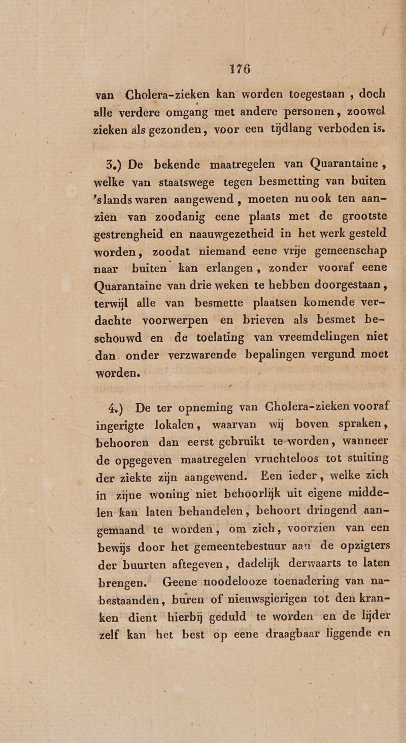 van Cholera-zieken kan worden toegestaan , doch alle verdere omgang met andere personen, zoowel zieken als gezonden, voor een tijdlang verboden is. 3.) De bekende maatregelen van (Quarantaine, welke van staatswege tegen besmetting van buiten ’slands waren aangewend ‚, moeten nuook ten aan- zien van zoodanig eene plaats met de grootste gestrengheid en naauwgezetheid in het werk gesteld worden, zoodat niemand eene vrije gemeenschap naar buiten kan erlangen, zonder vooraf eene Quarantaine ‘van drie weken te hebben doorgestaan, terwijl alle van besmette plaatsen komende ver- dachte voorwerpen en brieven als besmet be- schouwd en de toelating van vreemdelingen niet dan onder verzwarende bepalingen vergund moet worden. d 4.) De ter opneming van Gholera-zieken vooraf ingerigte lokalen, waarvan wij boven spraken, behooren dan eerst gebruikt te-worden, wanneer de opgegeven maatregelen vruchteloos tot stuiting der ziekte zijn aangewend. Een ieder, welke zich in zijne woning niet behoorlijk uit eigene midde- len kan laten behandelen, behoort dringend aan- gemaand te worden, om zich, voorzien van een bewijs door het gemeentebestuur aan de opzigters der buurten aftegeven, dadelijk derwaarts te laten brengen. Geene noodelooze toenadering van na- bestaanden, buren of nieuwsgierigen tot den kran- ken’ dient hierbij geduld te worden en de lijder zelf kan het best op eene draagbaar liggende en