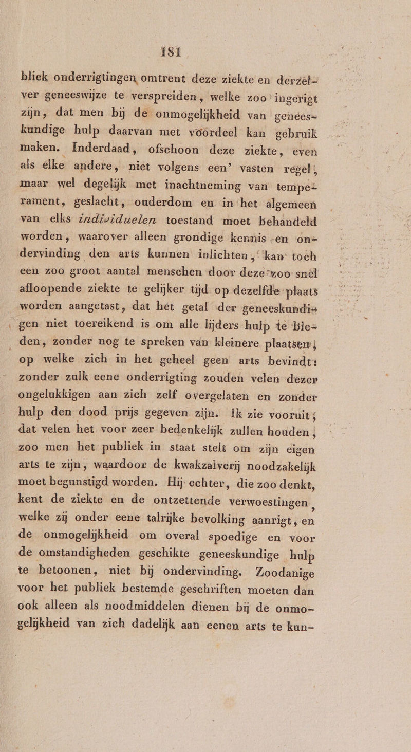 IS1 bliek onderrigtingen omtrent deze ziekte en derzel- ver geneeswijze te verspreiden, welke zoo’ ingerigt zijn, dat men bĳ de onmogelijkheid van genees= kundige hulp daarvan met voordeel kan gebruik maken. Inderdaad, ofschoon deze ziekte, even als elke andere, niet volgens een’ vasten regel, maar wel degelijk met inachtneming van tempe rament, geslacht, ouderdom en inhet algemeen van elks zzdividuelen toestand moet behandeld worden, waarover alleen grondige kennis -en on= dervinding den arts kunnen inlichten „kan: toch een zoo groot aantel menschen door deze“zoo snél afloopende ziekte te gelijker tijd op dezelfde plaats worden aangetast, dat het getal der geneeskundis gen niet toereikend is om alle lijders huip te bie= den, zonder nog te spreken van kleinere plaatsen ; | op welke zich in het geheel geen arts bevindt: zonder zulk eene onderrigting zouden velen dezer ongelukkigen aan zich zelf overgelaten en zonder hulp den dood prijs gegeven zijn. Ik zie vooruit; dat velen het voor zeer bedenkelijk zullen houden ; zoo men het publiek in staat stelt om zijn eigen arts te zijn, waardoor de kwakzalverij noodzakelijk moet begunstigd worden. Hij echter, die zoo denkt, kent de ziekte en de ontzettende verwoestingen , welke zij onder eene talrijke bevolking aanrigt, en de onmogelijkheid om overal spoedige en voor de omstandigheden geschikte geneeskundige hulp te betoonen, niet bij ondervinding. Zoodanige voor het publiek bestemde geschriften moeten dan ook alleen als noodmiddelen dienen bij de onmo- gelijkheid van zich dadelijk aan eenen arts te kun-