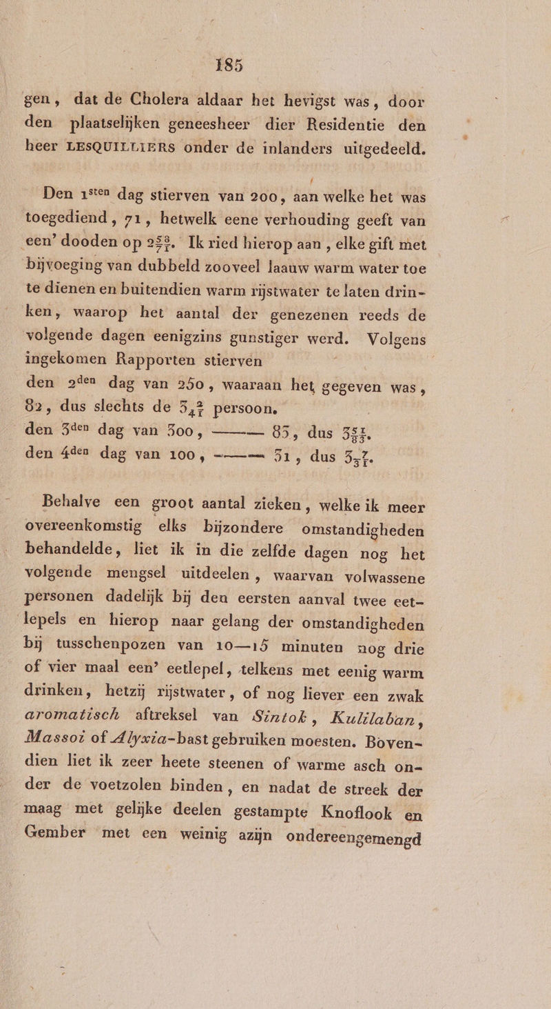 gen, dat de Cholera aldaar het hevigst was, door den plaatselijken geneesheer dier Residentie den heer LESQUILLIERS onder de inlanders uitgedeeld. / Den 1sten dag stierven van 200, aan welke het was toegediend, 71, hetwelk eene verhouding geeft van een’ dooden op 258, Ik ried hierop aan , elke gift met bijvoeging van dubbeld zooveel laauw warm water toe te dienen en buitendien warm rijstwater te laten drin- ken, waarop het aantal der genezenen reeds de volgende dagen eenigzins gunstiger werd. Volgens ingekomen Rapporten stierven den 2ien dag van 250, waaraan het gegeven was, 82, dus slechts de Ser tik den Sden dag van 3oo, — 85, dus Br. den $den dag van 100, =—== 51, dus 572, Behalve een groot aantal zieken, welke ik meer overeenkomstig elks bijzondere bentandiepeaen behandelde, liet ik in die zelfde dagen nog het volgende mengsel uitdeelen , waarvan volwassene personen dadelijk bij den eersten aanval twee eet=- lepels en hierop naar gelang der omstandigheden bij tusschenpozen van 10—15 minuten nog drie of vier maal een’ eetlepel, telkens met eenig warm drinken, hetzij rijstwater, of nog liever een zwak aromatisch aftreksel van Sinztok, Kulilaban, Massot of Alyvia-bast gebruiken moesten. Boven- dien liet ik zeer heete steenen of warme asch on= der de voetzolen binden, en nadat de streek der maag met gelijke deelen gestampte Knoflook en Gember met een weinig azijn ondereengemengd