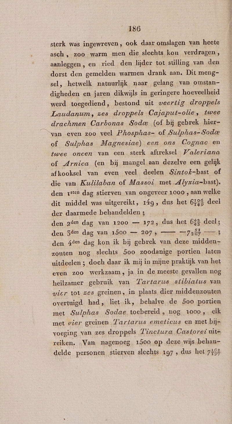 sterk was ingewreven, ook daar omslagen van heete asch , zoo warm men die slechts kon verdragen, aanleggen, en ried den lijder tot stilling van den dorst den gemelden warmen drank aan. Dit meng- sel, hetwelk natuurlijk naar gelang van omstan- digheden en jaren dikwijls in geringere hoeveelheid werd toegediend, bestond uit weertig droppels Laudanum, zes droppels Cajaput-olie, twee drachmen Carbonas Soda (of bij gebrek hier- van even zoo veel Phosphas- of Sulphas-Sodee of Sulphas Magnesiae) een ons Cognac en twee oncen van een sterk aftreksel Walerzana of Arnica (en bij mangel aan dezelve een gelijk afkooksel van even veel deelen Sintok-bast of die van Kulilaban of Massot met dlyxia=bast). den zsten dag stierven van ongeveer 1000 , aan welke dit middel was uitgereikt, 14g, dus het 6528 deel der daarmede behandelden ; den 2den dag van 1200 — 172, dus het 645 deel; den Zeer dag van 1500 — 2074 728 den Ader dag kon ik bij gebrek van deze midden zouten nog slechts 5oo zoodanige portien laten uitdeelen ; doch daar ik mij in mijne praktijk van het even zoo werkzaam, ja in de meeste gevallen nog heilzamer gebruik van Zartarus stibiatus van wier tot zes greinen, in plaats dier middenzouten overtuigd had, liet ik, behalve de Soo portien met Sulphas Sodae toebereid , nog 1000, elk met vier greïnen Tartarus emeticus en met bij= voeging van zes droppels Z'inctura Castoret uit= reiken. Van nagenoeg 1500 op deze wijs behan- delde personen stierven slechts 197 ‚ dus het 755%