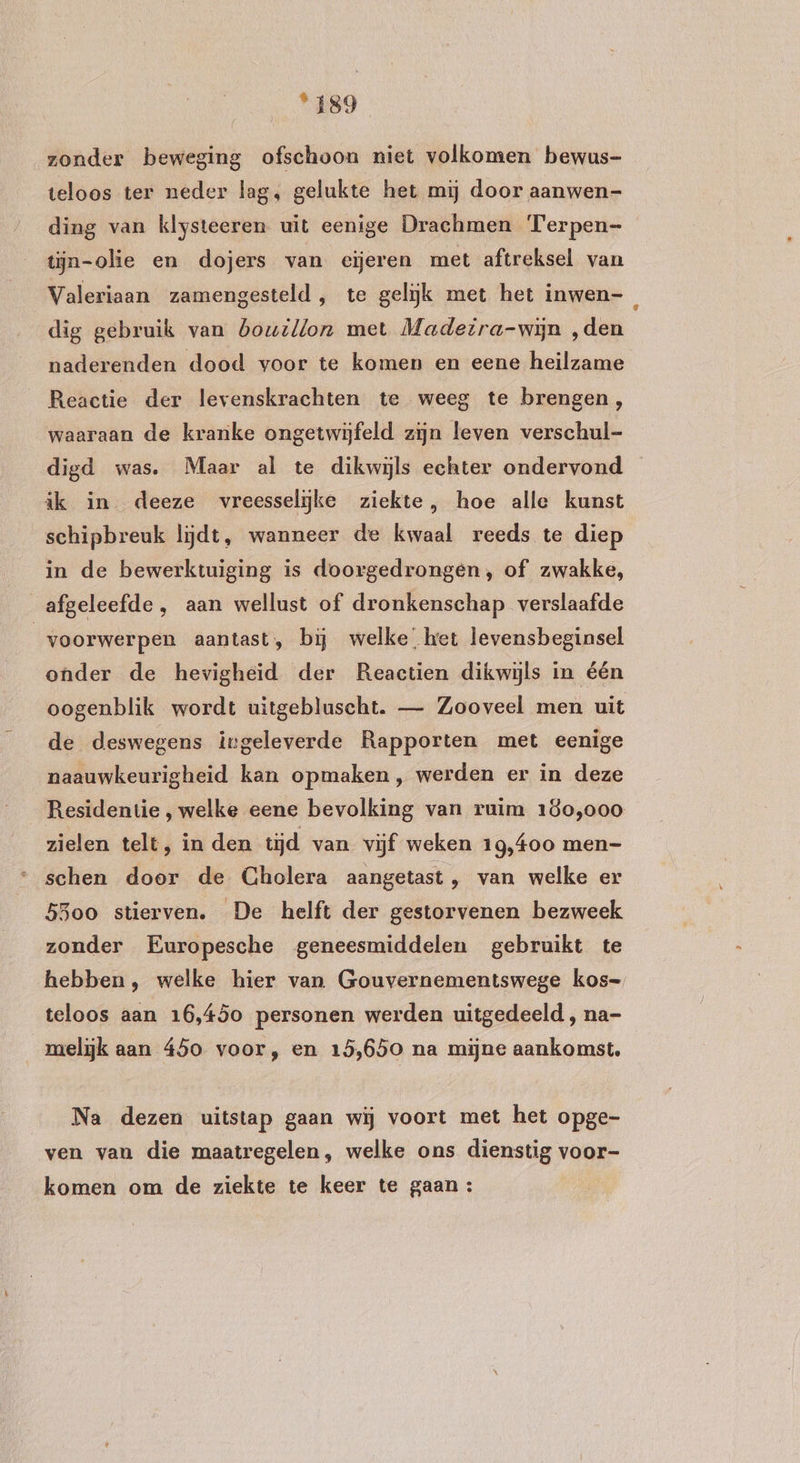 ‘189 zonder beweging ofschoon niet volkomen bewus- teloos ter neder lag, gelukte het mij door aanwen- ding van klysteeren uit eenige Drachmen Terpen- tijn-olie en dojers van eijeren met aftreksel van Valeriaan zamengesteld, te gelijk met het inwen-, dig gebruik van bouillon met Madeira-wijn ‚den naderenden dood voor te komen en eene heilzame Reactie der levenskrachten te weeg te brengen, waaraan de kranke ongetwijfeld zijn leven verschul- digd was. Maar al te dikwijls echter ondervond ik in deeze vreesseliĳke ziekte, hoe alle kunst schipbreuk lijdt, wanneer de kwaal reeds te diep in de bewerktuiging is doorgedrongen, of zwakke, afgeleefde , aan wellust of dronkenschap verslaafde voorwerpen aantast, bij welke, ket levensbeginsel onder de hevigheid der Reactien dikwijls in één oogenblik wordt uitgebluscht. — Zooveel men uit de deswegens ingeleverde Rapporten met eenige naauwkeurigheid kan opmaken, werden er in deze Residentie , welke eene bevolking van ruim 160,000 zielen telt, in den tijd van vijf weken 19,400 men- schen door de Cholera aangetast, van welke er 5300 stierven. De helft der gestorvenen bezweek zonder Europesche geneesmiddelen gebruikt te hebben, welke hier van Gouvernementswege kos- teloos aan 16,45o personen werden uitgedeeld , na- melijk aan 450 voor, en 15,650 na mijne aankomst, Na dezen uitstap gaan wij voort met het opge- ven van die maatregelen, welke ons dienstig voor- komen om de ziekte te keer te gaan :