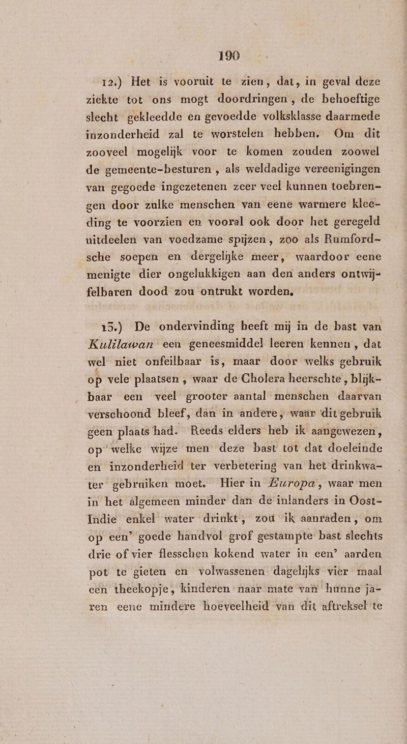 12.) Het is vooruit te zien, dat, in geval deze ziekte tot ons mogt doordringen , de behoeftige slecht gekleedde en gevoedde volksklasse daarmede inzonderheid zal te worstelen hebben. Om dit zooveel mogelijk voor te komen zouden zoowel de gemeente-besturen , als weldadige vereenigingen van gegoede ingezetenen zeer veel kunnen toebren= gen door zulke menschen van eene warmere klee- ding te voorzien en vooral ook door het geregeld uitdeelen van voedzame spijzen , zoo als Rumford- sche soepen en dergelijke meer, waardoor eene menigte dier ongelukkigen aan den anders ontwij- felbaren dood zou ontrukt worden, 15.) De ondervinding heeft mij in de bast van Kulilawan een geneesmiddel leeren kennen, dat wel niet onfeilbaar is, maar door welks gebruik op vele plaatsen , waar de Cholera heerschte’, blijk- baar een veel grooter aantal menschen daarvan verschoond bleef, dan in ‘andere ; waar dit gebruik geen plaats had. Reeds elders heb ik aangewezen, op’ welke wijze men deze bast tot dat doeleinde en inzonderheid ter verbetering van het drinkwa- ter gebruiken moet. Hier in Europa, waar men in het algemeen minder dan de inlanders in Oost- Indie enkel water drinkt, zou ik aanraden, om op een’ goede handvol grof gestampte: bast slechts drie of vier flesschen kokend water in een’ aarden pot te gieten en volwassenen dagelijks vier maal cen theekopje, kinderen naar mate van hunne ja- ren eene mindere hoeveelheid van dit aftreksel te