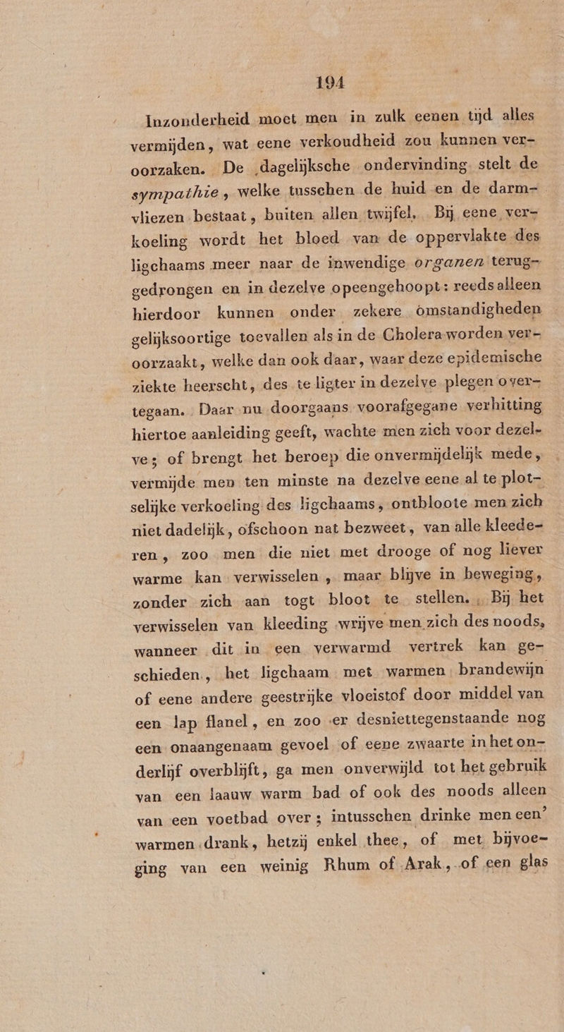 Inzonderheid moet men in zulk eenen tijd alles vermijden, wat eene verkoudheid zou kunnen ver- oorzaken. De „dagelijksche ondervinding. stelt de sympathie, welke tussehen de huid en de darm= vliezen bestaat, buiten allen twijfel, Bij eene ver koeling wordt het bloed van de oppervlakte des ligchaams meer naar de inwendige organen terug gedrongen en in dezelve opeengehoopt: reeds alleen hierdoor kunnen onder, zekere Omstandigheden gelijksoortige toevallen als in de Choleraworden ver oorzaakt, welke dan ook daar, waar deze epidemische ziekte heerscht, des teligter in dezelve plegen over tegaan. Daar mu_doorgaans voorafgegane verhitting hiertoe aanleiding geeft, wachte men zich voor dezel- ves of brengt het beroep die onvermijdelijk mede, vermijde men ten minste na dezelve eene al te plot selijke verkoeling des ligehaams, ontbloote men zich niet dadelijk, ofschoon nat bezweet, van alle kleede- ren , zoo men die niet met drooge of nog liever warme kan verwisselen ‚„ maar bljve in beweging, zonder zich aan togt bloot te stellen. ‚ Bj het verwisselen van kleeding wrijve men zich des noods, wanneer dit in een verwarmd vertrek kan ge- schieden., het ligchaam met warmen brandewijn of eene andere geestrijke vloeistof door middel van een lap flanel, en zoo er desniettegenstaande nog een onaangenaam gevoel of eene zwaarte in heton- derlijf overblijft, ga men onverwijld tot het gebruik van een laauw warm bad of ook des noods alleen van een voetbad over; intusschen drinke men een’ warmen drank, hetzij enkel thee, of met bijvoe= ging van een weinig Rhum of Arak, of een glas
