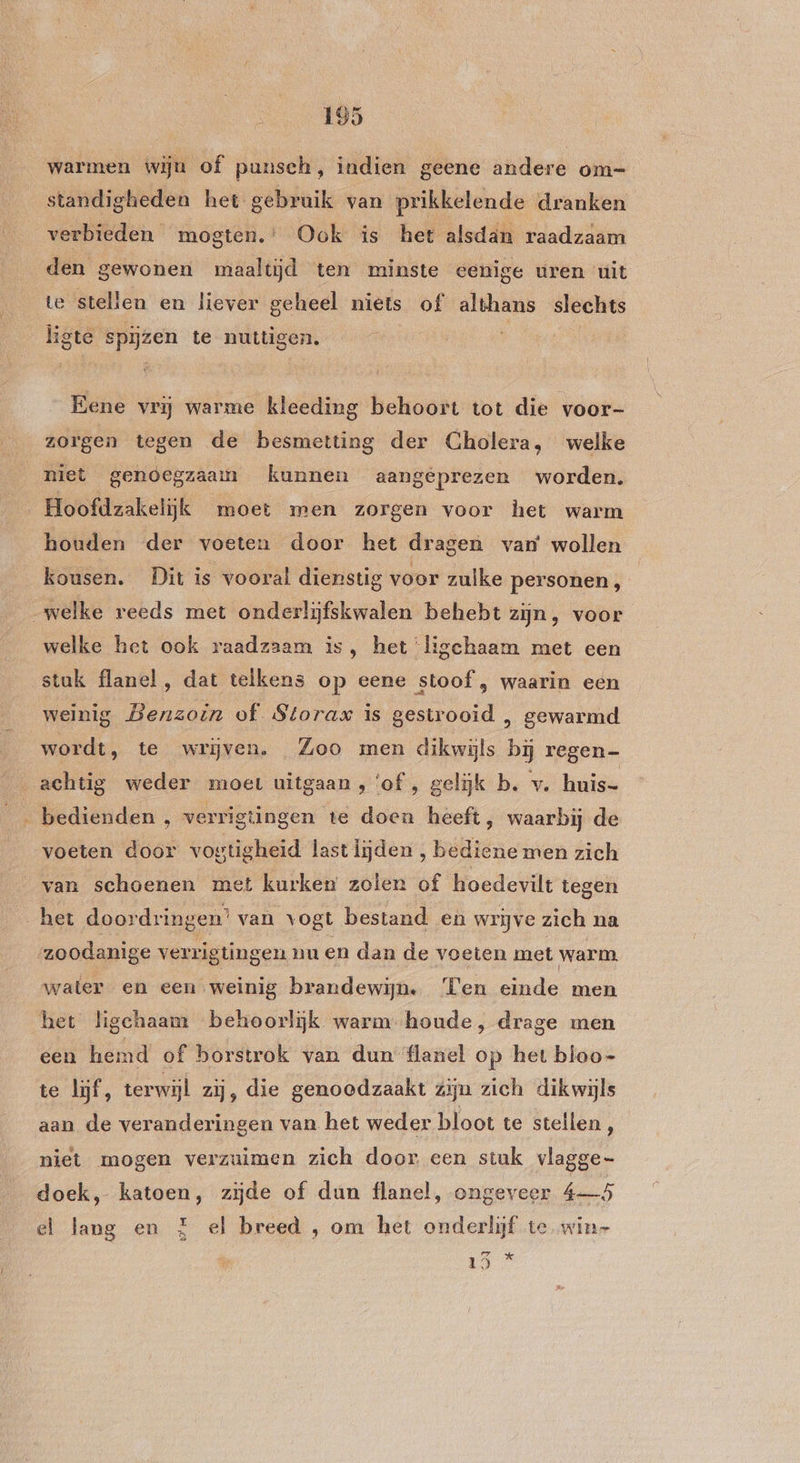 warmen wijn of punsch, indien geene andere om- standigheden het gebruik van prikkelende dranken verbieden mogten.’ Ook is het alsdän raadzaam den gewonen maaltijd ten minste eenige uren uit te stellen en liever geheel niets of althans slechts ligte spijzen te nuttigen. spija Eene vrij warme kleeding behoort tot die voor- zorgen tegen de besmetting der Cholera, welke niet genoegzaam kunnen aangeprezen worden. Hoofdzakelijk moet men zorgen voor het warm houden der voeten door het dragen van wollen kousen. Dit is vooral dienstig voor zulke personen, „welke reeds met onderlijfskwalen behebt zijn, voor welke het ook raadzaam is, het ‘ligechaam met een stuk flanel, dat telkens op eene stoof , waarin een weinig Benzoin of Storax is gestrooid , gewarmd wordt, te wrijven. Zoo men dikwijls bij regen- achtig weder moet uitgaan , ‘of , gelijk b. v. huis- _ bedienden ‚ verrigtingen te doen heeft, waarbij de voeten door vogtigheid last lijden , bediene men zich van schoenen met kurken zolen of hoedevilt tegen het doordringen’ van vogt bestand en wrijve zich na zoodanige verrigtingen nu en dan de voeten met warm water en een weinig brandewijn. Ten einde men het ligchaam behoorlijk warm- houde, drage men een hemd of borstrok van dun flanel op het bloo- te lijf, terwijl zij, die genoodzaakt zijn zich dikwijls aan de veranderingen van het weder bloot te stellen é niet mogen verzuimen zich door een stuk vlagge- doek, katoen, zijde of dun flanel, ongeveer 4—5 el lang en E el breed , om het onderlijf te win- ks eed AA
