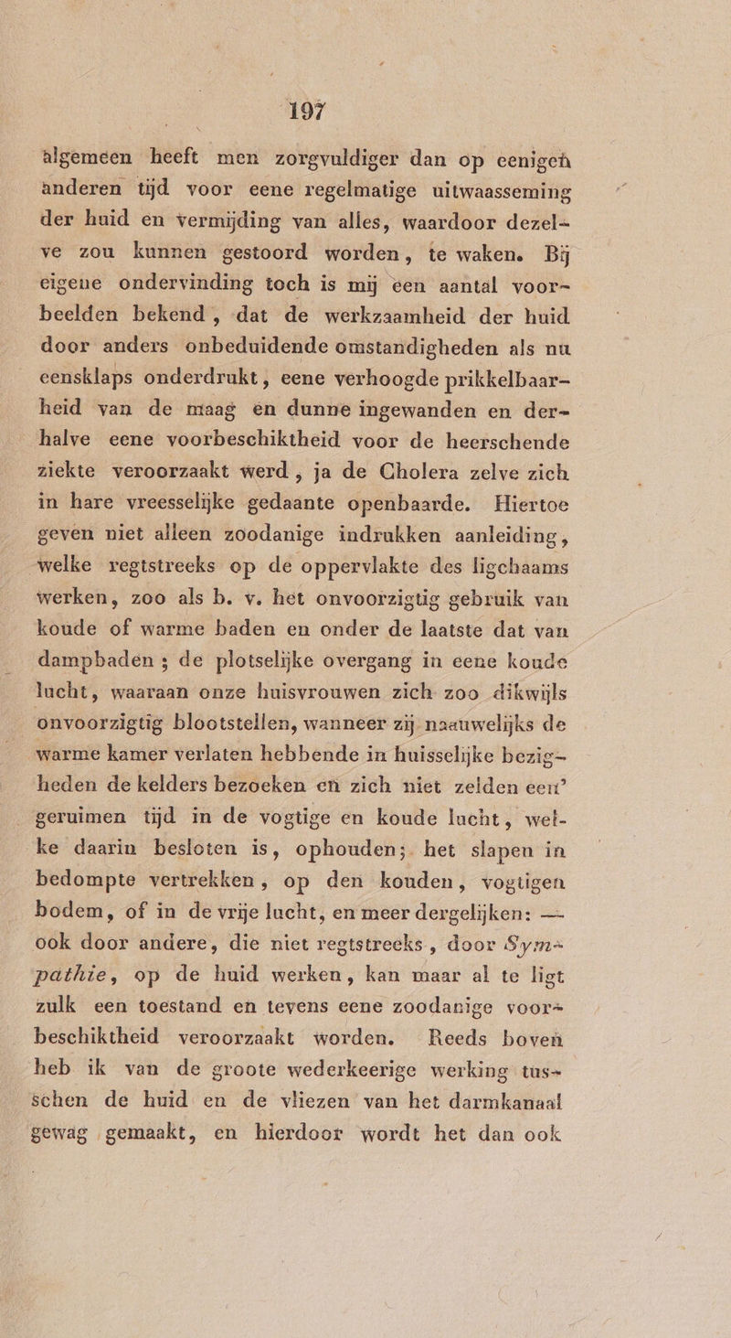 algemeen heeft men zorgvuldiger dan op eenigeh anderen tijd voor eene regelmatige uitwaasseming der huid en vermijding van alles, waardoor dezel= ve zou kunnen gestoord worden, te waken. Bij eigene ondervinding toch is mij ‘een aantal voor- beelden bekend , «dat de werkzaamheid der huid door anders onbeduidende omstandigheden als nu eensklaps onderdrukt, eene verhoogde prikkelbaar- heid van de niaag en dunne ingewanden en der= halve eene voorbeschiktheid voor de heerschende ziekte veroorzaakt werd , ja de Cholera zelve zich in hare vreesselijke gedaante openbaarde. Hiertoe geven niet alleen zoodanige indrukken aanleiding, „welke registreeks op de oppervlakte des ligchaams werken, zoo als b. v. het onvoorzigtig gebruik van koude of warme baden en onder de laatste dat van dampbaden ; de plotselijke overgang in eene koude lucht, waaraan onze huisvrouwen zich zoo dikwijls onvoorzigtig blootstellen, wanneer zij naauwelijks de heden de kelders bezoeken en zich niet zelden eert’ geruimen tijd in de vogtige en koude lucht, wet- ke daarin besloten is, ophouden; het slapen in bedompte vertrekken, op den kouden, vogtigen bodem, of in de vrije lucht, en meer dergelijken: — ook door andere, die niet regtstreeks , door Syme pathte, op de huid werken, kan maar al te ligt zulk een toestand en tevens eene zoodanige voor= beschiktheid veroorzaakt worden. Reeds boven heb ik van de groote wederkeerige werking tus- schen de huid en de vliezen van het darmkanaal gewag gemaakt, en hierdoor wordt het dan ook