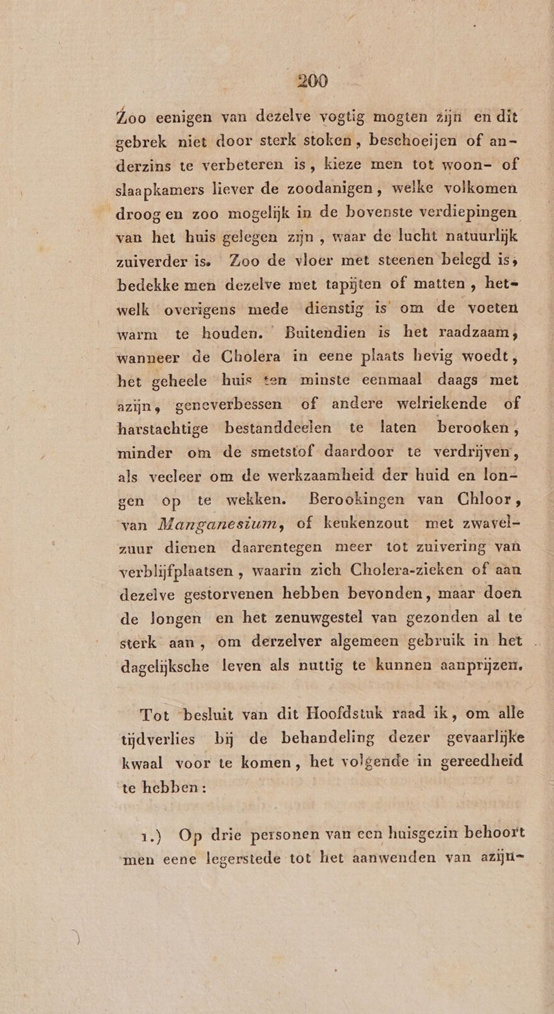 Loo eenigen van dezelve vogtig mogten zijn en dit gebrek niet door sterk stoken, beschoeijen of an- derzins te verbeteren is, kieze men tot woon- of slaapkamers liever de zoodanigen, welke volkomen droog en zoo mogelijk in de bovenste verdiepingen van het huis gelegen zijn , waar de lucht natuurlijk zuiverder is. Zoo de vloer met steenen belegd is; bedekke men dezelve met tapijten of matten , hete welk overigens mede dienstig is’ om de voeten warm te houden. Buitendien is het raadzaam; wanneer de Cholera in eene plaats hevig woedt, het geheele huis ten minste eenmaal daags met azijn, geneverbessen of andere welriekende of harstachtige bestanddeelen te laten berooken, minder om de smetstof daardoor te verdrijven, als veeleer om de werkzaamheid der huid en lon- gen op te wekken. Berookingen van Chloor, van Manganesium, of keukenzout met zwavel- zuur dienen daarentegen meer tot zuivering vaù verblijfplaatsen , waarin zich Cholera-zieken of aan dezelve gestorvenen hebben bevonden, maar doen de longen en het zenuwgestel van gezonden al te sterk aan, om derzelver algemeen gebruik in het dagelijksche leven als nuttig te kunnen aanprijzen. Tot ‘besluit van dit Hoofdstuk raad ik, om alle tijdverlies bij de behandeling dezer gevaarlijke kwaal voor te komen, het volgende in gereedheid te hebben : 1.) Op drie personen van een huisgezin behoort men eene legerstede tot het aanwenden van azijn=