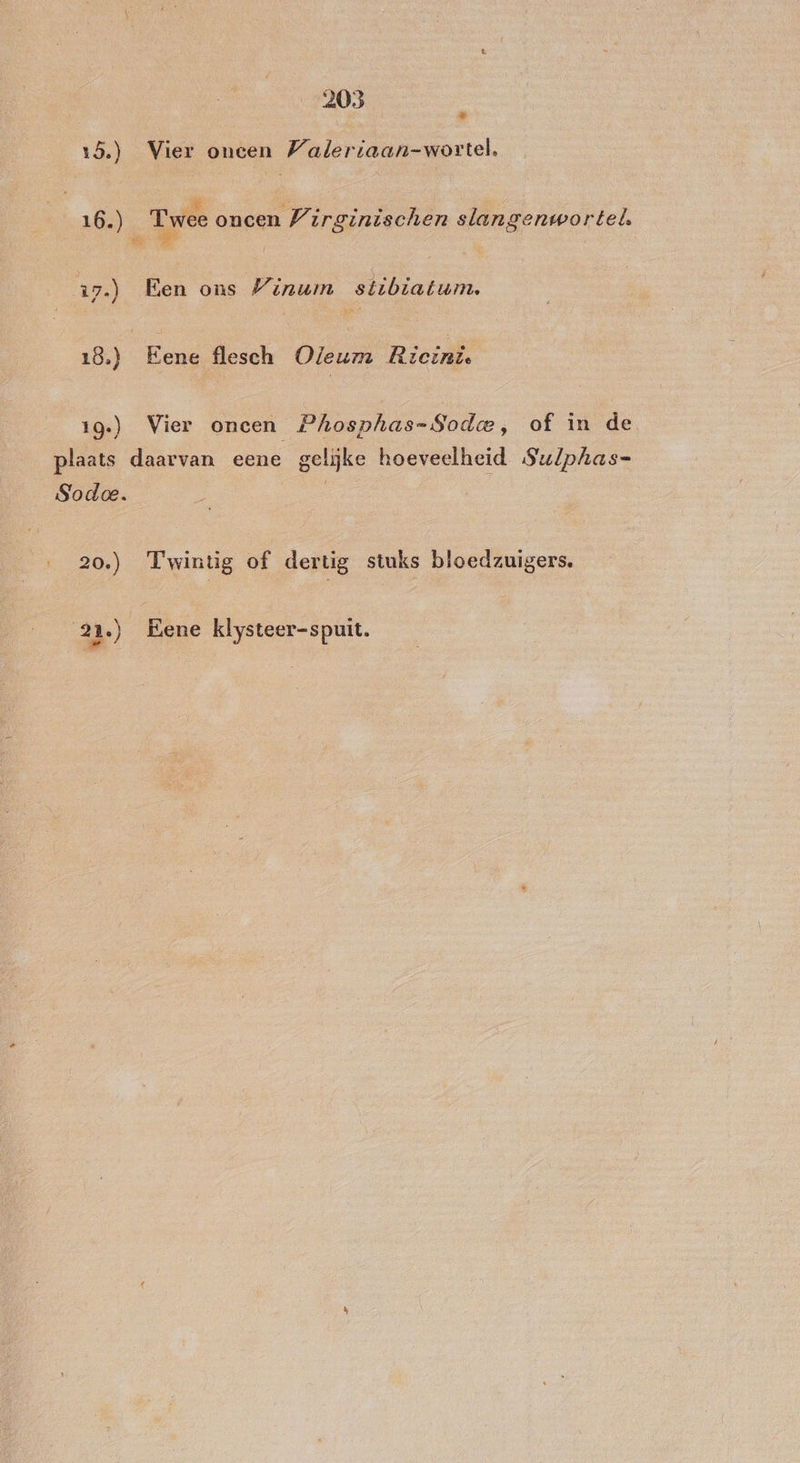 Pes 15.) Vier oneen Waleriaan-wortel, 16.) Twee oncen Wirginischen slangenwortel. 17.) Een ons Winuimn stibiatum. 18.) Eene flesch Oleum Ricint 19.) Vier oncen Phosphas-Sodae, of in de plaats daarvan eene gelijke hoeveelheid Sulphas= Sodoe. | … 20.) Twintig of dertig stuks bloedzuigers. 2 ‚) Eene klysteer-spuit.