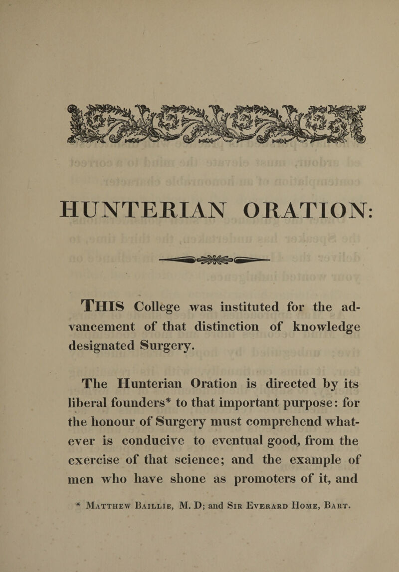 HUNTERIAN ORATION: This College was instituted for the ad¬ vancement of that distinction of knowledge designated Surgery. The Hunterian Oration is directed by its liberal founders* to that important purpose: for the honour of Surgery must comprehend what¬ ever is conducive to eventual good, from the exercise of that science; and the example of men who have shone as promoters of it, and * Matthew Baillie, M. D; and Sir Everard Home, Bart.