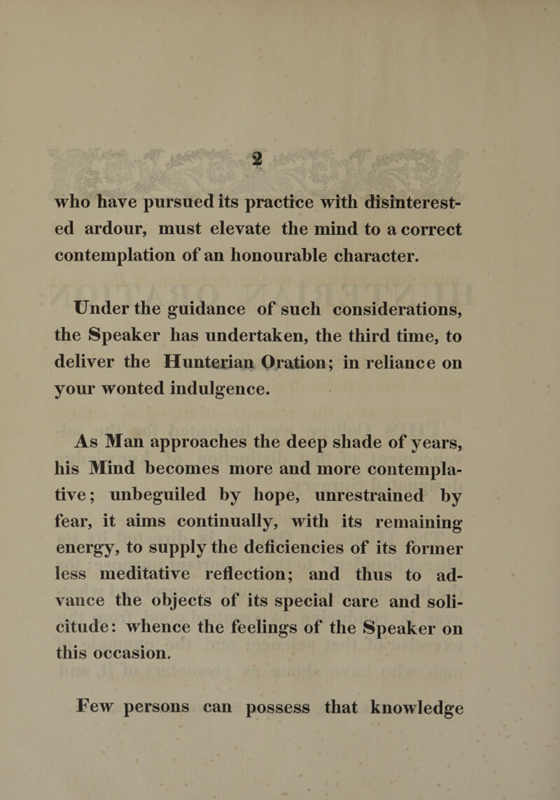 who have pursued its practice with disinterest¬ ed ardour, must elevate the mind to a correct contemplation of an honourable character. Under the guidance of such considerations, the Speaker has undertaken, the third time, to deliver the Hunterian Oration; in reliance on your wonted indulgence. As Man approaches the deep shade of years, his Mind becomes more and more contempla¬ tive; unbeguiled by hope, unrestrained by fear, it aims continually, with its remaining energy, to supply the deficiencies of its former less meditative reflection; and thus to ad¬ vance the objects of its special care and soli¬ citude: whence the feelings of the Speaker on this occasion. Few persons can possess that knowledge