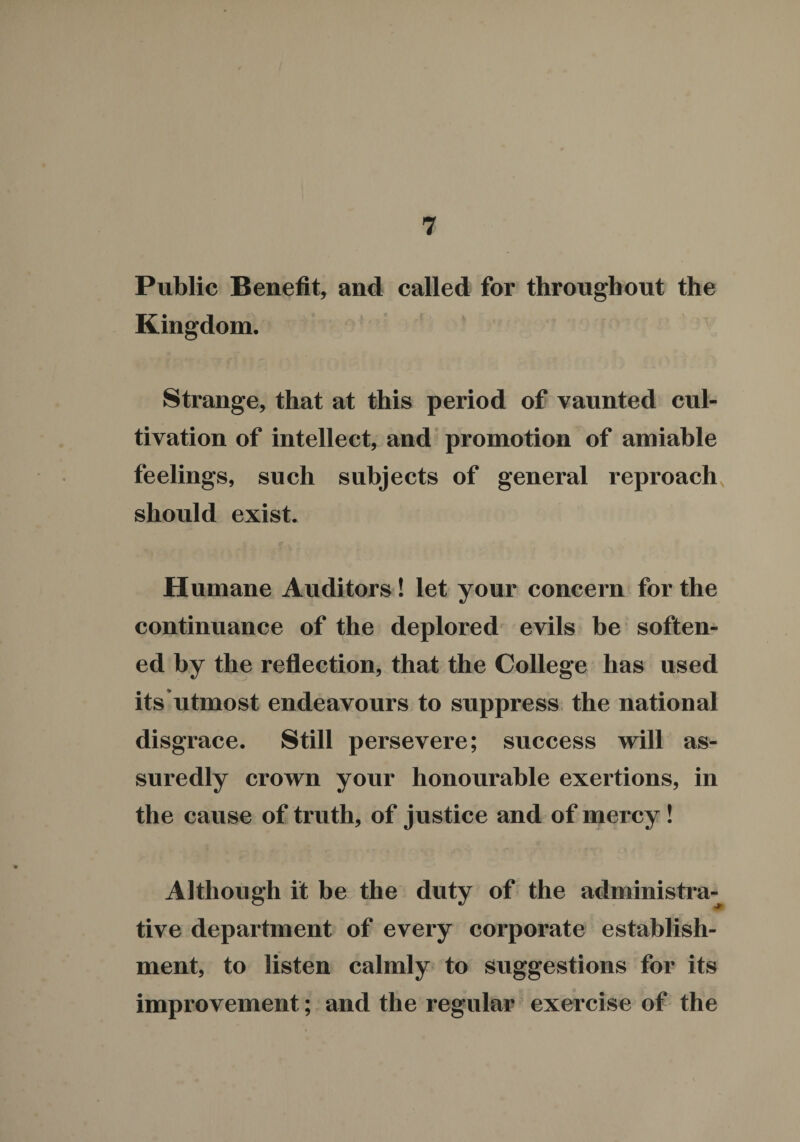 Public Benefit, and called for throughout the Kingdom. Strange, that at this period of vaunted cul¬ tivation of intellect, and promotion of amiable feelings, such subjects of general reproach should exist. Humane Auditors! let your concern for the continuance of the deplored evils be soften¬ ed by the reflection, that the College has used its utmost endeavours to suppress the national disgrace. Still persevere; success will as¬ suredly crown your honourable exertions, in the cause of truth, of justice and of mercy ! Although it be the duty of the administra-^ tive department of every corporate establish¬ ment, to listen calmly to suggestions for its improvement; and the regular exercise of the