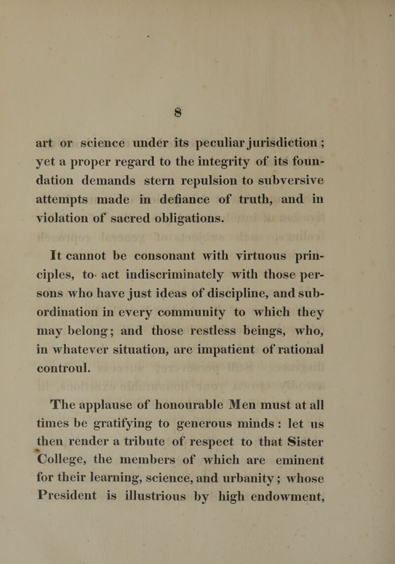 art or science under its peculiar jurisdiction; yet a proper regard to the integrity of its foun¬ dation demands stern repulsion to subversive attempts made in defiance of truth, and in violation of sacred obligations. It cannot be consonant with virtuous prin¬ ciples, to* act indiscriminately with those per¬ sons who have just ideas of discipline, and sub¬ ordination in every community to which they may belong; and those restless beings, who, in whatever situation, are impatient of rational controul. The applause of honourable Men must at all times be gratifying to generous minds : let us then render a tribute of respect to that Sister College, the members of which are eminent for their learning, science, and urbanity; whose President is illustrious by high endowment. %