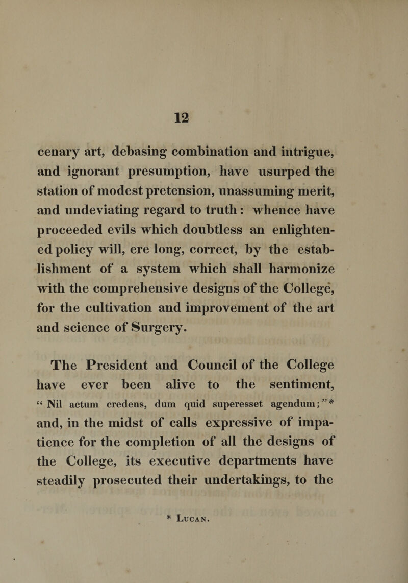 cenary art, debasing combination and intrigue, and ignorant presumption, have usurped the station of modest pretension, unassuming merit, and undeviating regard to truth : whence have proceeded evils which doubtless an enlighten¬ ed policy will, ere long, correct, by the estab¬ lishment of a system which shall harmonize with the comprehensive designs of the College, for the cultivation and improvement of the art and science of Surgery. The President and Council of the College have ever been alive to the sentiment, “Nil actum credens, dum quid superesset agendum;”* and, in the midst of calls expressive of impa¬ tience for the completion of all the designs of the College, its executive departments have steadily prosecuted their undertakings, to the * Lucan.