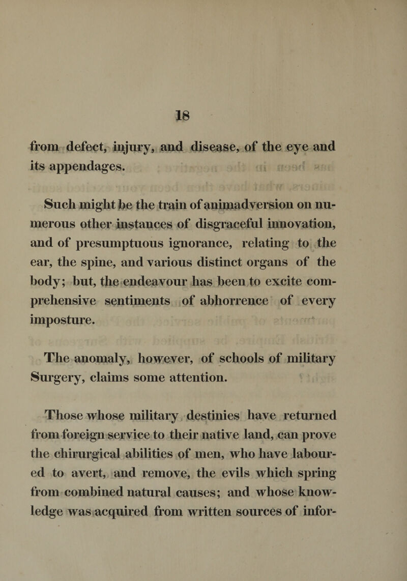 from defect, injury, and disease, of the eye and its appendages. Such might be the train of animadversion on nu¬ merous other instances of disgraceful innovation, and of presumptuous ignorance, relating to the ear, the spine, and various distinct organs of the body; but, the endeavour has been to excite com¬ prehensive sentiments of abhorrence of every imposture. The anomaly, however, of schools of military Surgery, claims some attention. Those whose military destinies have returned from foreign service to their native land, can prove the chirurgical abilities of men, who have labour¬ ed to avert, and remove, the evils which spring from combined natural causes; and whose know¬ ledge was acquired from written sources of infor-