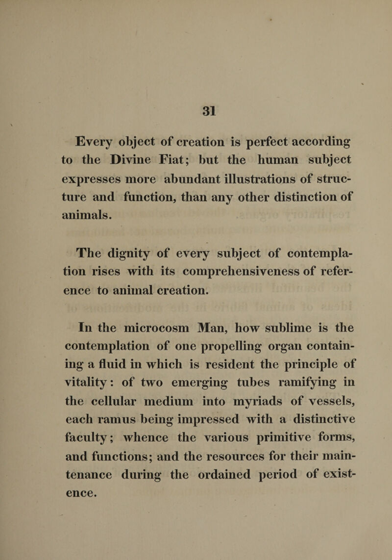 Every object of creation is perfect according to the Divine Fiat; but the human subject expresses more abundant illustrations of struc¬ ture and function, than any other distinction of animals. The dignity of every subject of contempla¬ tion rises with its comprehensiveness of refer¬ ence to animal creation. In the microcosm Man, how sublime is the contemplation of one propelling organ contain¬ ing a fluid in which is resident the principle of vitality: of two emerging tubes ramifying in the cellular medium into myriads of vessels, each ramus being impressed with a distinctive faculty; whence the various primitive forms, and functions; and the resources for their main¬ tenance during the ordained period of exist¬ ence.