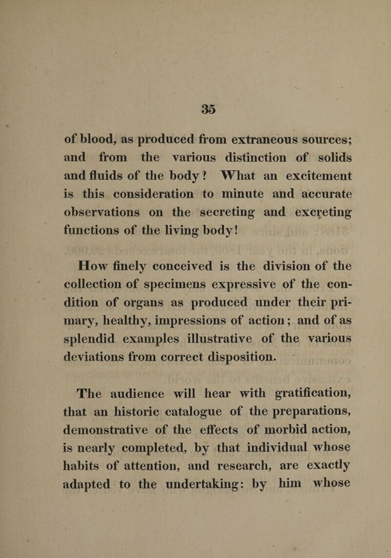 of blood, as produced from extraneous sources; and from the various distinction of solids and fluids of the body ? What an excitement is this consideration to minute and accurate observations on the secreting and excreting functions of the living body! How finely conceived is the division of the collection of specimens expressive of the con¬ dition of organs as produced under their pri¬ mary, healthy, impressions of action; and of as splendid examples illustrative of the various deviations from correct disposition. The audience will hear with gratification, that an historic catalogue of the preparations, demonstrative of the effects of morbid action, is nearly completed, by that individual whose habits of attention, and research, are exactly adapted to the undertaking: by him whose