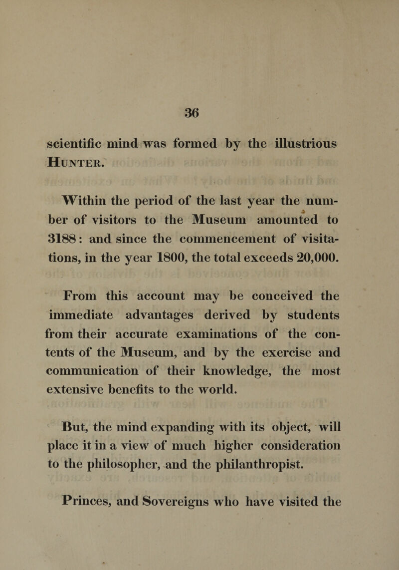 scientific mind was formed by the illustrious Hunter. Within the period of the last year the num- ber of visitors to the Museum amounted to 3188: and since the commencement of visita¬ tions, in the year 1800, the total exceeds 20,000. From this account may be conceived the immediate advantages derived by students from their accurate examinations of the con¬ tents of the Museum, and by the exercise and communication of their knowledge, the most extensive benefits to the world. But, the mind expanding with its object, will place it in a view of much higher consideration to the philosopher, and the philanthropist. Princes, and Sovereigns who have visited the