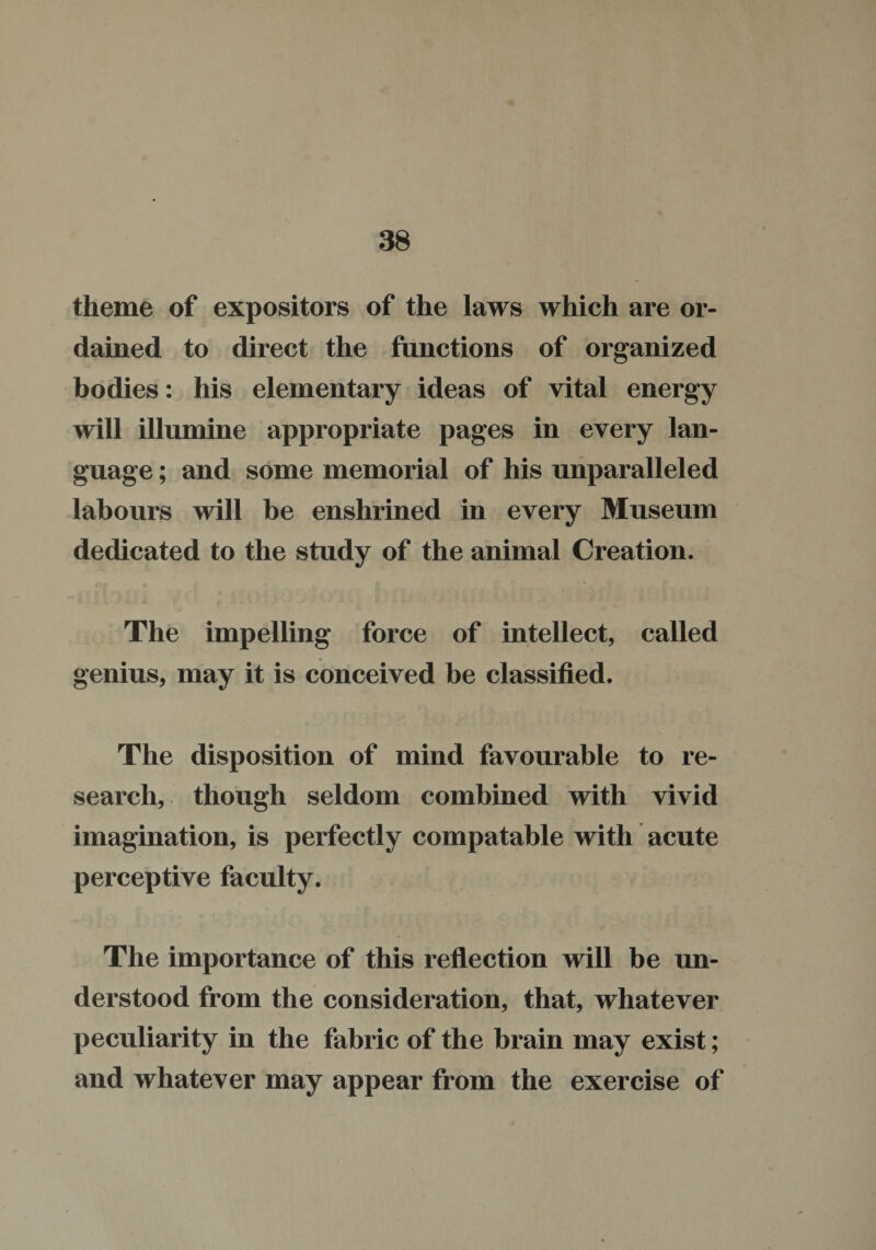 theme of expositors of the laws which are or¬ dained to direct the functions of organized bodies: his elementary ideas of vital energy will illumine appropriate pages in every lan¬ guage ; and some memorial of his unparalleled labours will be enshrined in every Museum dedicated to the study of the animal Creation. The impelling force of intellect, called genius, may it is conceived be classified. The disposition of mind favourable to re¬ search, though seldom combined with vivid imagination, is perfectly compatable with acute perceptive faculty. The importance of this reflection will be un¬ derstood from the consideration, that, whatever peculiarity in the fabric of the brain may exist; and whatever may appear from the exercise of