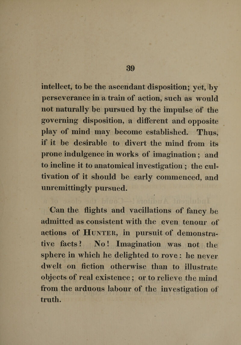 intellect, to be the ascendant disposition; yet, by perseverance in a train of action, such as would not naturally be pursued by the impulse of the governing disposition, a different and opposite play of mind may become established. Thus, if it be desirable to divert the mind from its prone indulgence in works of imagination; and to incline it to anatomical investigation; the cul¬ tivation of it should be early commenced, and unremittingly pursued. Can the flights and vacillations of fancy be admitted as consistent with the even tenour of actions of Hunter, in pursuit of demonstra¬ tive facts? No! Imagination was not the sphere in which he delighted to rove : he never dwelt on fiction otherwise than to illustrate objects of real existence; or to relieve the mind from the arduous labour of the investigation of truth.