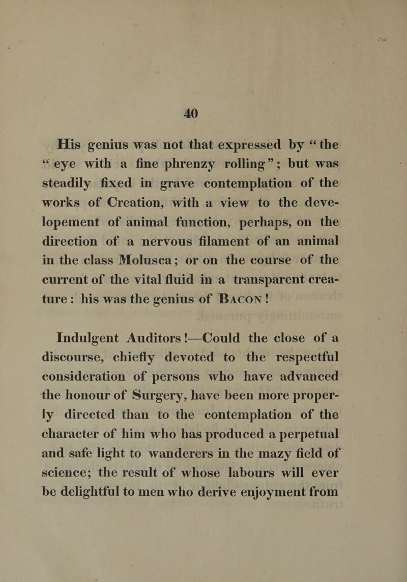 His genius was not that expressed by “the “ eye with a fine phrenzy rolling ”; but was steadily fixed in grave contemplation of the works of Creation, with a view to the deve- lopement of animal function, perhaps, on the direction of a nervous filament of an animal in the class Molusca; or on the course of the current of the vital fluid in a transparent crea¬ ture : his was the genius of Bacon ! Indulgent Auditors !—Could the close of a discourse, chiefly devoted to the respectful consideration of persons who have advanced the honour of Surgery, have been more proper¬ ly directed than to the contemplation of the character of him who has produced a perpetual and safe light to wanderers in the mazy field of science; the result of whose labours will ever be delightful to men who derive enjoyment from