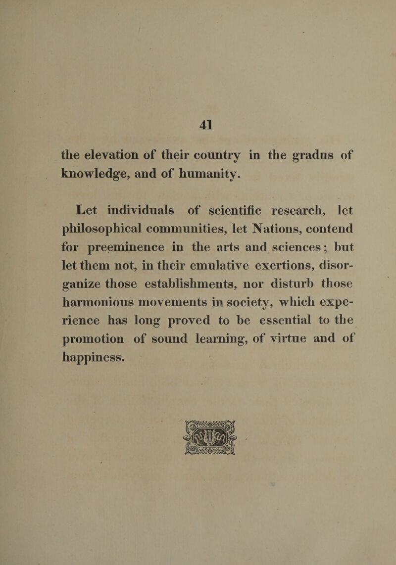 the elevation of their country in the gradus of knowledge, and of humanity. Let individuals of scientific research, let philosophical communities, let Nations, contend for preeminence in the arts and sciences; but let them not, in their emulative exertions, disor¬ ganize those establishments, nor disturb those harmonious movements in society, which expe¬ rience has long proved to be essential to the promotion of sound learning, of virtue and of happiness.