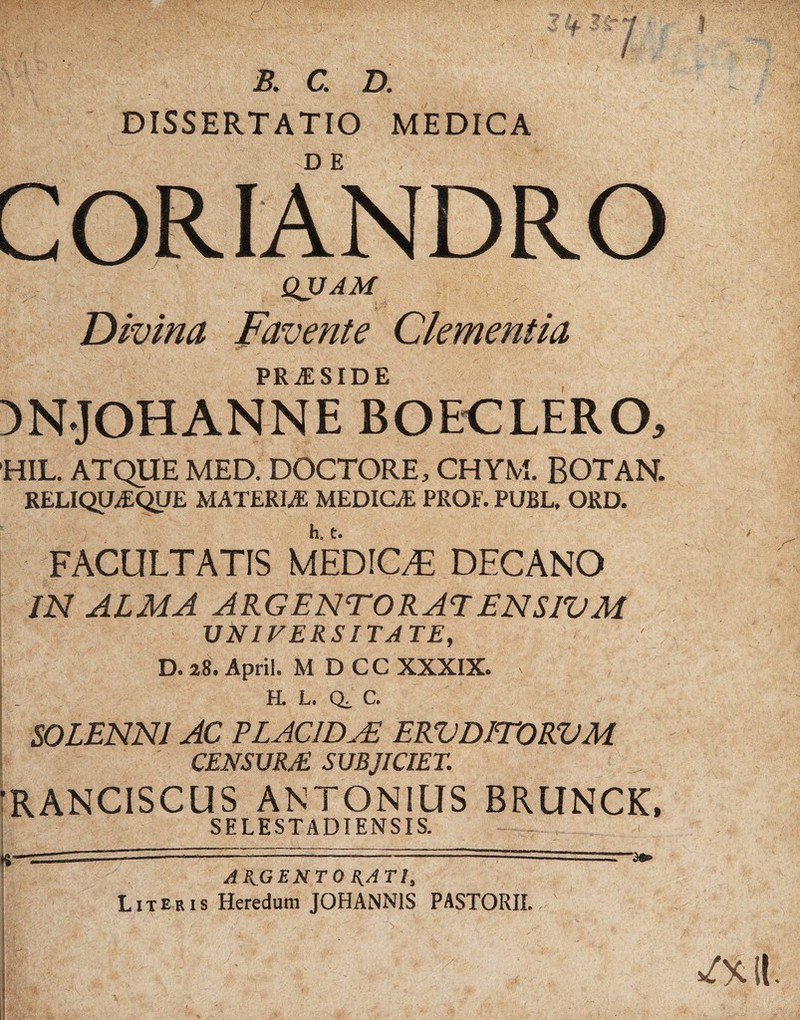 b. c. d. DISSERTATIO MEDICA coriandro QJJAM Divina Favente Clementia PRvESIDE mjOHANNE BOECLERO, 'HIL. ATQUE MED. DOCTORE, CHYM. BOTAN. RELIQUAQHE MATERIAE MEDICA: PROF. PUBL, ORD. FACULTATIS MEDICA DECANO IN ALMA ARGENTORATENSIVM UNIVERSITATE, D. 28. April. M D CC XXXIX. | _ H. L. Qi C. SOLENNI AC PLACIDAE ERVDITORVM CENSURE SUBJICIET. ■RANCISCUS ANTONIUS BRUNCK, SELESTADIENSIS. —---~ —3» AK.GENTO {{ATI, Literis Heredum J0HANN1S PASTORII.