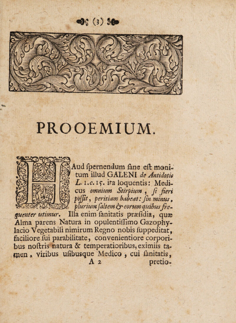 afffhlll PROOEMIUM. i Aud fpernendum lana efl: moni¬ tum illud GALENI de Antidotis L. i.e. iy. ita loquentis: Medi¬ cus omnium Stirpium , R Jieri pojjit, peritiam habeat: Jin minus, plurium faltem & eorum quibus fre¬ quenter utimur. Illa enim fanitatis pnefidia, quas Alma parens Natura in opulentiilimo Gazophy- lacio Vegetabili nimirum Regno nobis fuppeditat, faciliore fui parabilitate, convenientiore corpori¬ bus noftris natura & temperatioribus, eximiis ta- ipen» viribus ufibusque Medico , cui fanitatis, A ^ pretio- V