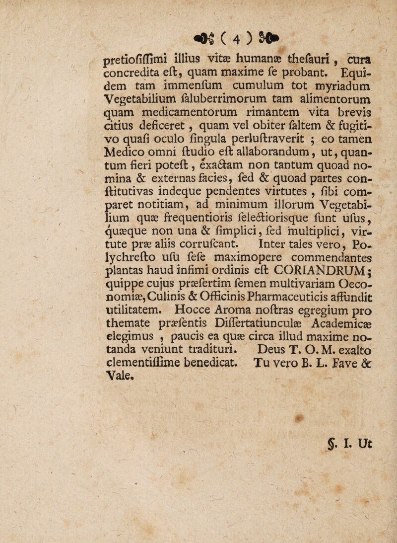 ( «01 ( 4 ) SD» pretiofiffimi illius vitas humanas thefauri , cura concredita eft, quam maxime fe probant. Equi¬ dem tam immenfum cumulum tot myriadum Vegetabilium inuberrimorum tam alimentorum quam medicamentorum rimantem vita brevis citius deficeret, quam vel obiter faltem & fugiti¬ vo quafi oculo fingula perluliraverit ; eo tamen Medico omni {ludio eft allaborandum, ut, quan¬ tum fieri poteft , exaftam non tantum quoad no¬ mina & externas facies, fed & quoad partes con- ftitutivas indeque pendentes virtutes , fibi com¬ paret notitiam, ad minimum illorum Vegetabi¬ lium quas frequentioris feleftiorisque funt ufus, quosque non una & fimplici, fed multiplici, vir¬ tute pras aliis corrufcant. Inter tales vero, Po- lychrefto ufu fefe maximopere commendantes plantas haud infimi ordinis eft CORIANDRUM ; quippe cujus prasfertim femen multivariam Oeco¬ nomiae, Culinis & Officinis Pharmaceuticis affundit qtilitatem. Hocce Aroma noftras egregium pro themate prsefentis Differtatiunculas Academicae elegimus , paucis ea quas circa illud maxime no¬ tanda veniunt tradituri. Deus T. O.M. exalto clementiffime benedicat. Tu vero B. L. Fave & Vale. §. I. Ut 4 K