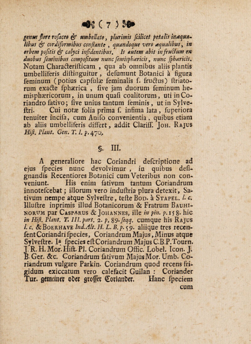 genus flore rofaceo & nmbellato 5 plurimis fcilicet petalis inaqua* lihus & cordiformibus conflante , quandoque vero aqualibus, in orbem pofitis & calyci infidentibus. Is autem abit infru&um ex duobus feminibus compofitum nunc femispharicis, nunc fpharicis* Notam Charaderifticam , qua ab omnibus aliis plantis umbelliferis diftinguitur , defumunt Botanici a figura feminum (potius capfulae feminalis f. frudus) ftriato- rum exade fphaerica , five jam duorum feminum he¬ misphaericorum , in unum quali coalitorum , uti in Co¬ riandro fativo; live unius tantum feminis, ut in Sylve- ftri. Cui notae folia prima f. infima lata , fuperiora tenuiter incifa, cum Anifo convenientia , quibus etiam ab aliis umbelliferis differt, addit Clariff. Joh. Rajus Hifl. Flant. Cen. T. L {, 470., §. III. A generaliore hac Coriandri defcriptlorie ad ejus fpecies nunc devolvimur , in quibus defi- gnandis Recentiores Botanici cum Veteribus non con¬ veniunt. His enim fativum tantum Coriandrum innotefcebat; illorum vero induftria plura detexit. Sa¬ tivum nempe atque Sylveftre, tefte Bod. a Stapel. I c. Uluftre inprimis illud Botanicorum & Fratrum Bauhi- norum par Casparus & Johannes, ille in pin. p. 15 g. hic in Hifl. Flant. T. lll.part. 2. p, 8cumque his Rajus l.c. &Boerhave In d. Alt. H. L. B. 59. aliique tres recen- fent Coriandri fpecies, Coriandrum Majus, Minus atque Sylveftre. H fpecies eftCoriandrum Majus C.R.P.Tourn, J.R. H.Mor.Hift.PJ. Coriandrum OfKc. Lobel. Icon. J. R Ger. &c. Coriandrum fativum Majus Mor. Umb. Co¬ riandrum vulgare Parkin. Coriandrum quod recens fri¬ gidum exiccatum vero calefacit Guilan : Coriander Tur. germina otw gtofiet CQtlatrtw. Hanc fpeciem cum