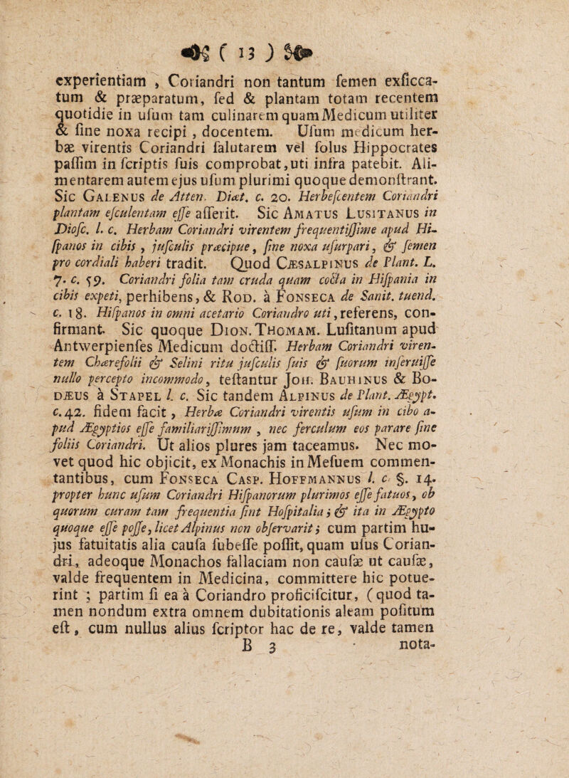 experientiam , Coriandri non tantum femen exficca- tum & praeparatum, fed & plantam totam recentem quotidie in ufum tam culinareni quamMedicum utiliter & fine noxa recipi , docentem. Ufum medicum her¬ bae virentis Coriandri falutarem vel folus Hippocrates paflim in fcriptis fuis comprobat,uti infra patebit Ali- mentarem autem ejus ufum plurimi quoque demonftrant. Sic Galenus de Atten. Diat. c. 20. Herhefcentem Coriandri plantam esculentam ejfe afferit Sic Amatus Lusitanus in Diofc. I. c% Herbam Coriandri virentem frequentijfpme apud Hi- fpanos in cibis , jufculis praecipue, fme noxa ufurpari, & femen pro cor diali haberi tradit. Quod CiES ALPINUS de Piant. L. 7* c- S9- Coriandri folia tam cruda quam co&a in Hifpania in cibis expeti, perhibens, & Rod. a Fonseca de Sanit. tuend. c, ig. Hifpanos in omni acetario Coriandro uti, referens, con¬ firmant Sic quoque Dion.Thomam. Lufitanum apud Antwerpienfes Medicum doCbifT- Herbam Coriandri viren¬ tem Chaere folii & Sei in i ritu jufculis fuis & fuorum infer uijfe nullo percepto incommodo, teftantur Joh. Bauhinus & Bo- djeus a Stapel l c. Sic tandem xMpinus de Piant. AEeypt, c.42. fidem facit , Herbae Coriandri virentis ufum in cibo a- pud AEgyptios ejfe familiarijjimnm , nec ferculum eos parare fine foliis Coriandri, Ut alios plures jam taceamus. Nec mo¬ vet quod hic objicit, ex Monachis inMefuem commen- tantibus, cum Fonseca Casp. Hofemannus /. c- §. 14. propter hunc ufum Coriandri Hifpanorum plurimos ejfe fatuos, ob quorum curam tam frequentia Jint Hofpitalia i & ita in JEpypto quoque ejfe poffe, licet Alpinus non objervarit ,* cum partim hu¬ jus fatuitatis alia caufa fubefie poflit, quam uius Corian¬ dri, adeoque Monachos fallaciam non caufae ut caufe, valde frequentem in Medicina, committere hic potue¬ rint ; p.artim fi ea a Coriandro proficifcitur, (quod ta¬ men nondum extra omnem dubitationis aleam pofitum eft , cum nullus alius fcriptor hac de re, valde tamen B 3 * nota-