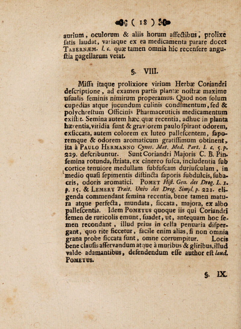 aurium, oculorum & aliis horum affe&ibusi prolixe fatis laudat, va?iaque ex ea medicamenta parare docet Tabeknjem. /. c. quse tamen omnia hic recenfere angu- ftia pagellarum vetat. §. VIII. Miffa itaque prolixiore virium Herbae Coriandri defcriptione, ad examen partis plantae noftrae maxime ufuaiis feminis nimirum properamus. Quod non folum cupedias atque jucundum culinis condimentum,fed & polychreitum Officinis Pharmaceuticis medicamentum exiftit. Semina autem haec quae recentia, adhuc in planta haerentia,viridia funt & graviorem paulo fpirant odorem, cxficcata, autem colorem ex luteo pallefcentem, fapo- remque & odorem aromaticum gratiffimum obtinent» ita a Paulo Hermanno Cynos. Mat. Med. Part. L c. f.f* 229. defcribuntur. Sunt Coriandri Majoris C. B. Pin* femina rotunda,ftriata, ex cinereo fufca, includentia fub cortice tenuiore medullam fubfufcam duriufculam , in medio quafi fepimentis diftinda faporis fubdulcis, fuba- eris, odoris aromatici. Pomet Hifi. Gen, da Drog, L.i. p. i$. & Lemery Trait. Univ da Drog. Simpl. p. 221. eli¬ genda commendant femina recentia, bene tamen matu¬ ra atque perfefta, mundata, ficcata, majora, exalbo imllefcentia. Idem Pometus quoque iis qui Coriandri femen de ruricolis emunt, fuadet, ut, antequam hoc fe¬ men recondant , illud prius in cella penuaria difper- gant, quo rite ficcetur, facile enim alias,fi non omnia grana probe ficcata funt, omne corrumpitur. Locis bene claufis afffervandum atque a muribus & gliribus,illud valde adamantibus» defendendum dfe author eft laudi Pometus. §. IX