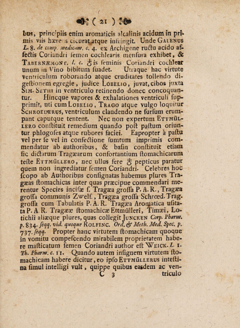 «•$(«) m bus, principiis enim aromaticis alcalinis acidum in pri* mis viis haere s cicurat atque inftjngit. Unde Galenus L. 8. de comp. medicam, c. 4. ex Archigene rudu acido af- fedis Coriandri iemen cochlearis menfura exhibet» & TABERNiEMONf, /. c. ^ is feminis Coriandri cochlear unum in Vino bibitum fuadet. Utraque hac virtute Ventriculum roborando atque cruditates tollendo di- geftionem egregie , judice Lobelio, juvat,cibos juxta Sim. Se.thi in ventriculo retinendo donec concoquan¬ tur. Hincque vapores & exhalationes ventriculi fup- primit, uti cum Lobelio, Trago atque vulgo loquitur Schroederus, ventriculum claudendo ne furfum erum¬ pant caputque tentent Nec non expertum Ettmul- lero conftituit remedium quando poft paftum oriun¬ tur phlogofes atque rubores faciei. Eapropter a paftu vel per fe vel in cpnfedione furntum imprimis com¬ mendatur ab authoribus, & bafin conftituit etiam fic didarum Tragaearum confortantium ftomachicarum tefte Ettmullero, nec ullus fere $ pepticus paratur quem non ingrediatur femen Coriandri. Celebres hoc fcopo ab Authoribus confignatas habemus plures Tra- gaeas ftomachicas inter quas praecipue commendari me¬ rentur Species incifae £ Tragaea grofla P. A. R., Tragaea grofla communis Zwelf., Tragaea grofla Sehroed.Trag. grofla cum Tabulatis P. A. R. Tragaea Aromatica ufita- taP. A R. Tragaeae ftomachicseEttmullerf, Timaei, Lo- tichii aliaeque plures, quas collegit Juncken CorpFharm. p. 834. fiqq- vid. quoque Rolfinc. Ord& Metk Med Spec. pa 737- feW Propter hanc virtutem ftomachicam quoque in vomitu compefCendo mirabilem proprietatem habe¬ re mafticatum femen Coriandri audior eftWEiCK. £ 1* rh. Fbarm. c. 11. Quando autem infignem virtutem fto- niachicam habere dicitur,eo ipfoETTMULLERUS intefti- na iimul intelligi vult, quippe quibus easdem ac ven- C 3 triculo