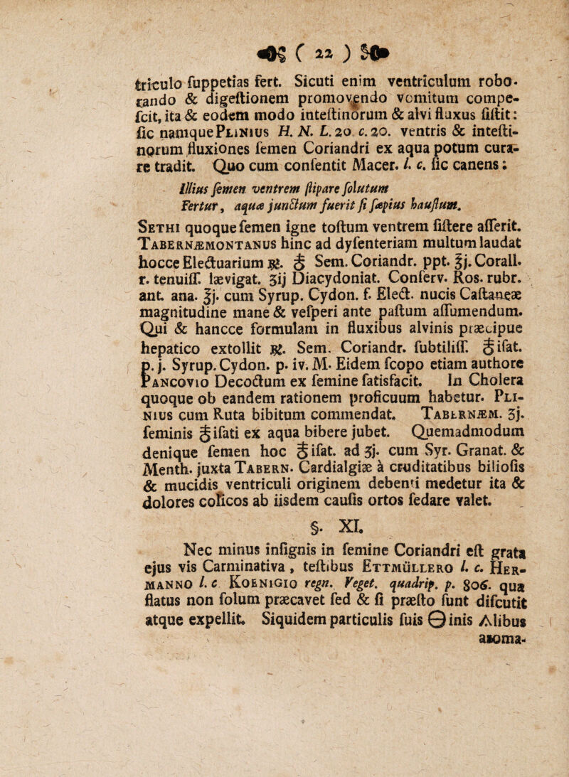 «K C a* ) trfculo fuppetias fert. Sicuti enim ventriculum robo¬ rando & digeftionem promov|ndo vomitum compe- fcit, ita & eodem modo inteftinorum & alvi fluxus fiitit: fic namquePuNius H. N. L.zo:c.zo. ventris & intefti- aprum fluxiones femen Coriandri ex aqua potum cura¬ re tradit Quo cum confentit Macer. L c. fic canens; Illius femen ventrem ftipare felutum fertur, aqua jun&um fuerit fi fiepius haujlum. Sethi quoque femen igne toftum ventrem filtere aderit Tabernjemontanus hinc ad dyfenteriam multum laudat hocce Eleduarium <§ Sem. Coriandr. ppt. gj. Corall. r. tenuiff. isevigat. 3ij Diacydoniat Conferv. Ros. rubr, ant ana. f j. cum Syrup. Cydon, f. Eled. nucis Calianeae magnitudine mane & vefperi ante paftum a (Tumendum. Qui & hancce formulam in fluxibus alvinis praecipue hepatico extollit Sem, Coriandr. fubtiliff. $ifat p. j. Syrup. Cydon, p. iv. M* Eidem fcopo etiam authore Pancovio Decodum ex femine fatisfacit. In Choiera quoque ob eandem rationem proficuum habetur. Pli¬ nius cum Ruta bihitum commendat Tabernam. feminis gifati ex aqua bibere jubet Quemadmodum denique femen hoc $ ifat ad 5j. cum Syr. Granat. & Menth. juxta Tabern. Cardialgise a cruditatibus biliofis & mucidis ventriculi originem debenti medetur ita & dolores colicos ab iisdem caulis ortos fedare valet §. XL Nec minus infignis in femine Coriandri eft grata ejus vis Carminativa, tefbbus Ettmullero /. c. Her- MANNO Lc KoeniGio regn. Veget. quadrip. p. gotf. qua flatus non folurn praecavet fed & fi praeito funt difeutit atque expellit Siquidem particulis fuis 0inis Alibus aaoma*