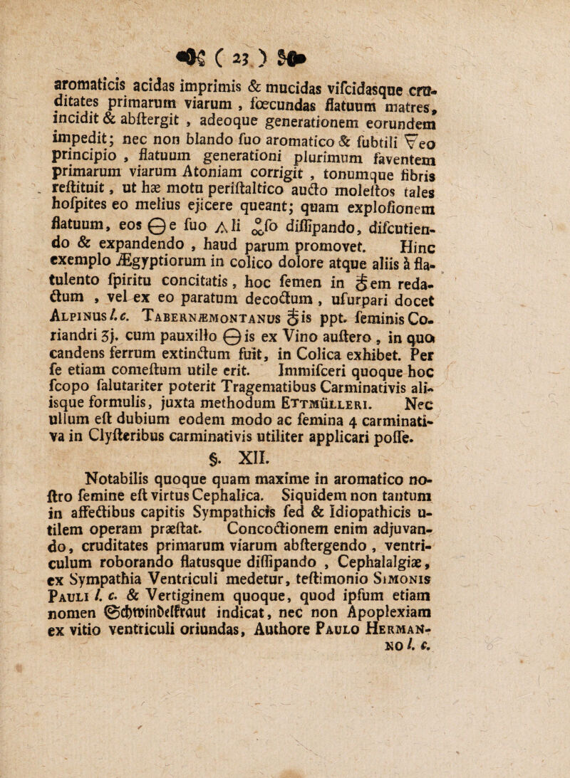 «&£ c > m* aromaticis acidas imprimis & mucidas vifcidasque cru¬ ditates primarum viarum , fcecundas flatuum matres, incidit & abftergit , adeoque generationem eorundem impedit; nec non blando fuo aromatico & fubtili Veo principio , flatuum generationi plurimum faventem primarum viarum Atoniam corrigit , tonumque fibris . reftituit, ut hce motu periltaltico aufto moleftos tales hofpites eo melius ejicere queant; quam explofionem flatuum, eos ©e fuo Ali *fo diffipando, difcutien- do & expandendo , haud parum promovet. Hinc exemplo jEgyptiorum in colico dolore atque aliis h fla- tulento fpiritu concitatis, hoc femen in § em reda¬ ctum , veTex eo paratum decoCtum , ufurpari docet Alpinust.c. Tabernjemontanus $is ppt feminis Co. riandri Zb cum pauxillo ©is ex Vino auftero f in qua candens ferrum extin&um fuit, in Colica exhibet Per fe etiam comeftum utile erit Immifceri quoque hoc fcopo falutariter poterit Tragematibus Carminativis ali- isque formulis, juxta methodum Ettmulleri. Nec ullum eft dubium eodem modo ac femina 4 carminati- va in Clyfteribus carminativis utiliter applicari poffe. §. XII. Notabilis quoque quam maxime in aromatico no- ftro femine eft virtus Cephalica. Siquidem non tantum in afFeftibus capitis Sympathicis fed & Idiopathicis u- tilem operam praeftat ConcoCtionem enim adjuvan¬ do, cruditates primarum viarum abftergendo , ventri¬ culum roborando flatusque diffipando , Cephalalgiae, ex Sympathia Ventriculi medetur, teflimonio Simonis Pauli /. c. & Vertiginem quoque, quod ipfum etiam nomen @d)tt)inS)dfraut indicat, nec non Apoplexiam ex vitio ventriculi oriundas, Authore Paulo Herman- no /. e.