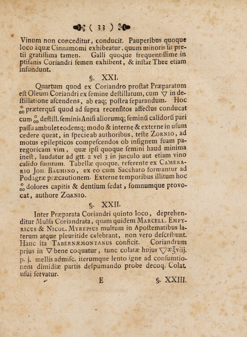 Vinum non conceditur, conducit. Pauperibus quoque Soco aquae Cinnamomi exhibeatur, quum minoris fit pre¬ tii gratiffima tamen. Galli quoque trequentiffime in ptifanis Coriandri femen exhibent, &inftarThee etiam infundunt* §. XXI. Quartum quod ex Coriandro proftat Praeparatum eft Oleum Coriandri ex femine deftillatum, cum v inde- ftillatione afcendens, ab eaq; pofteafeparandum. Hoc 0®praeterqua quod ad fupra recenfitos affedus conducat cum °0 deftill.feminisAnifi aliorumq; feminu calidoru pari paffu ambulet eodemq; modo & interne & externe in ufum cedere queat, in fpecieab authoribus, tefte Zornio, ad motus epilepticos compefcendos ob mfignem luam pa- regoricam vim , quae ipfi quoque femini haud minima ineft, laudatur ad gtt. 2 vel 3 in jusculo aut etiam vino calido fumtuni. Tabellae quoque, referente ex Ca‘mera» rjo Joh> Bauhjno, ex eo cum Saccharo formantur ad Podagrae praecautionem* Externe temporibus illitum hoc dolores capitis & dentiumTedat, fomnumque provo¬ cat, authore Zqrnio. §. XXII. Inter Praeparata Coriandri quinto loco, deprehen¬ ditur Mulfa Coriandrata, quam quidem Marcell. Empy- rices & Nicol.Mykepsus multum in Apoftematibus la¬ terum atque pleuritide celebrant, non vero defcribunt. Hanc ita Tabernjemontanus conficit. Coriandrum prius in Vbene coquatur, tunc colatae hujus p. j. mellis adrnifc. iterumque lento igne ad conlumtio- neni dimidiae partis defpumando probe decoq. Colat ufui fervatur. E §. XXIII. E