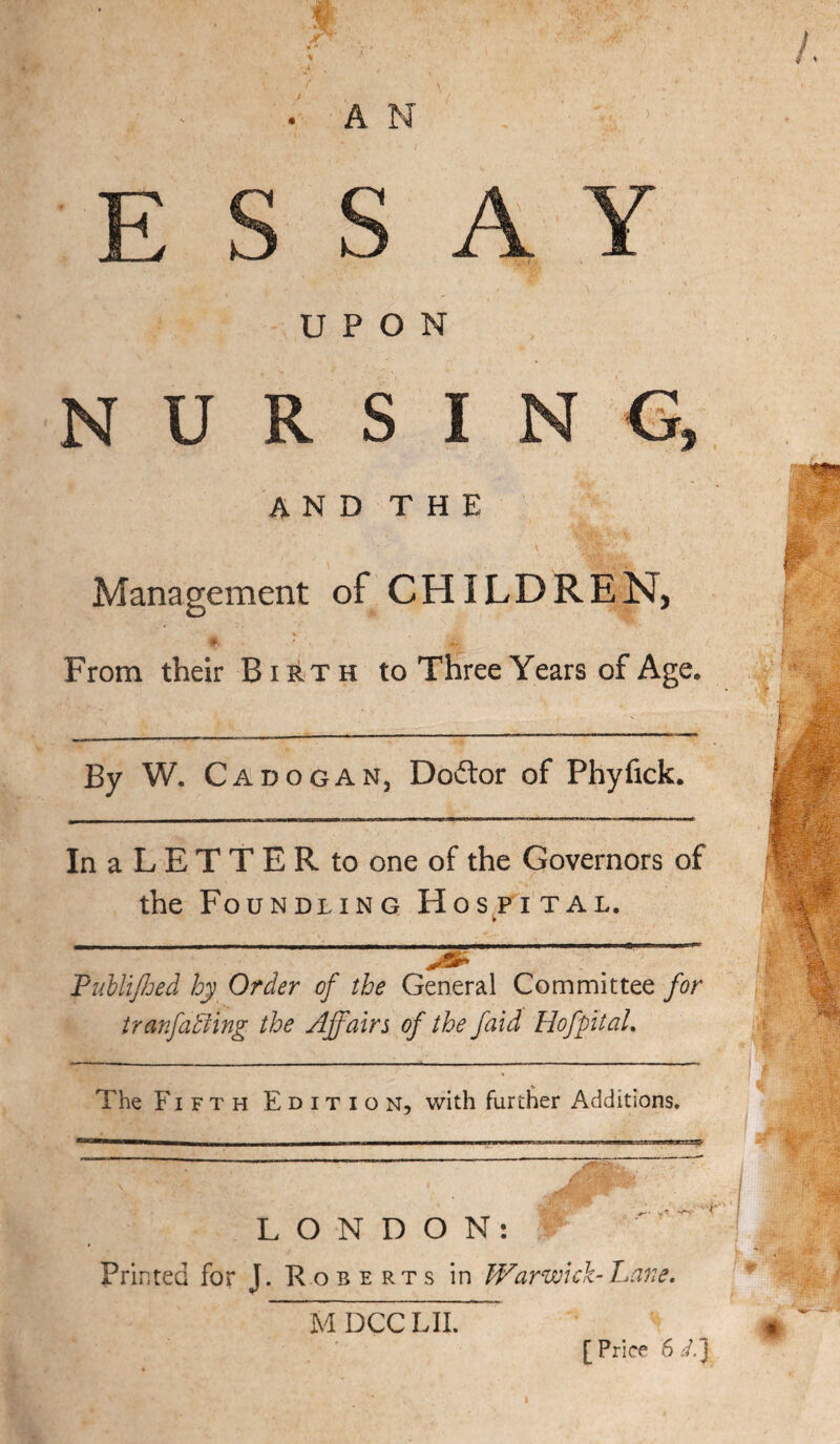 A V i\ 1 UPON NURSING, AND THE Management of CHILDREN, « ' From their Birth to Three Years of Age, By W. Cadogan, Doftor of Phyfick. InaLETTERto one of the Governors of the Foundling Hos^pttal. FuhliJJjed hy Order of the General Committee for iranfadllng the Affairs of the faid Hofpital. The Fifth Edition, with furtlier Additions. i—M——*36——aen—JiiUJIg LONDON: Printed for J. Roberts in Warwick-hare. MDCCLJL [ Price 6 d.~l