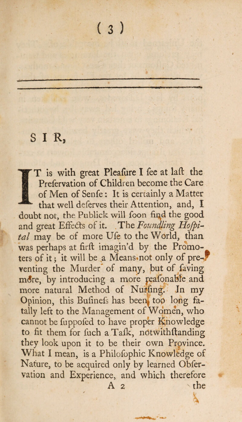 S I R, IT Is with great Pleafure I fee at lad the Prefervation of Children become the Care of Men of Senfe: It is certainly a Matter that well deferves their Attention, and, I doubt not, the Publick will foon fii^d the good and great Effedls of it. .The Founding Hofpi-- tul may be of more Ufe to the World, than was perhaps at firll imagin’d by the Promo¬ ters of it; it will be ^a Meansmot only of pre-f venting the Murder of many, but of faving mdre, by introducing a more peafonabfe and more natural Method of Nuitfing.; Jn my Opinion, this Bufinefs has been^ too long fa¬ tally left to the Management of Women, who cannot be fuppofed to have prop'er Knowledge to fit them for fuch a Talk, notwifhftanding they look upon it to be their own Province. What I mean, is a Philofophic Knowledge of Nature, to be acquired only by learned Obfer- vation and Experience, and which therefore A 2 the ' ■