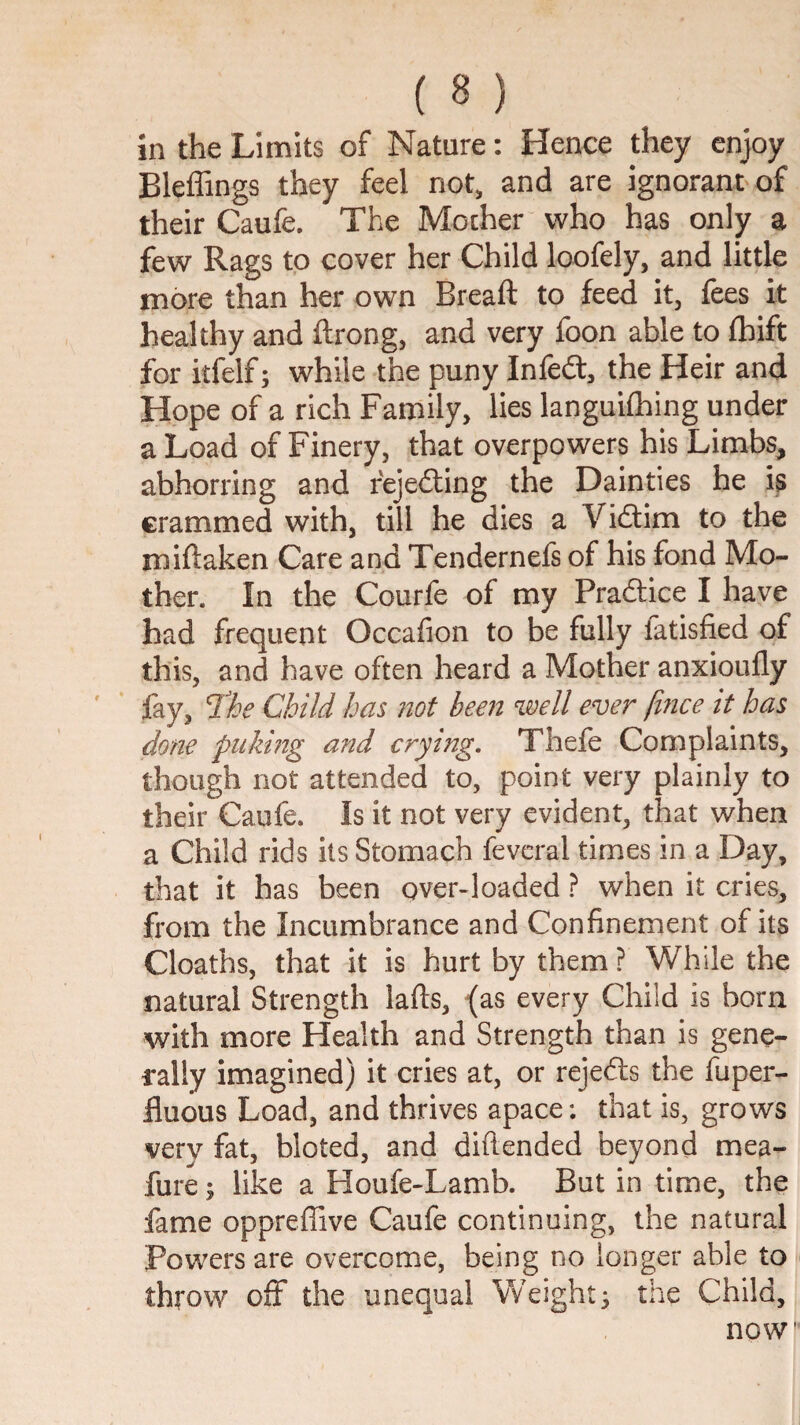 in the Limits of Nature: Hence they enjoy Bleffings they feel not, and are ignorant of their Caufe. The Mother who has only a few Rags to cover her Child loofely, and little more than her own Breaft to feed it, fees it healthy and ftrong, and very foon able to fhift for itfelf; while the puny Infed:, the Heir and Hope of a rich Family, lies languilhing under a Load of Finery, that overpowers his Limbs, abhorring and fejeding the Dainties he is crammed with, till he dies a Vidim to the miftaken Care and Tendernefs of his fond Mo¬ ther. In the Courfe of my Pradice I have had frequent Occafion to be fully fatisfied of this, and have often heard a Mother anxioufly fay, T!he Child has not been well ever fifice it has done puking and crying. Thefe Complaints, though not attended to, point very plainly to their Caufe. Is it not very evident, that when a Child rids its Stomach fevcral times in a Day, that it has been over-loaded ? when it cries, from the Incumbrance and Confinement of its Cloaths, that it is hurt by them ? While the natural Strength lafts, {as every Child is born with more Health and Strength than is gene- I’ally imagined) it cries at, or rejeds the fuper- fluous Load, and thrives apace; that is, grows very fat, bloted, and diftended beyond mea- fure; like a Houfe-Lamb. But in time, the fame oppreffive Caufe continuing, the natural Powers are overcome, being no longer able to throw off the unequal Weighty the Child, now