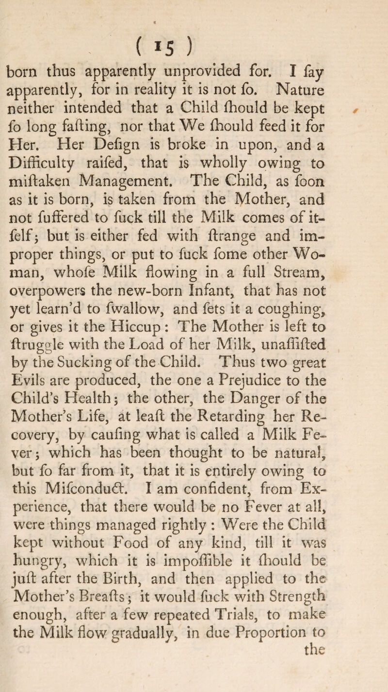 born thus apparently unprovided for. I fay apparently, for in reality it is not fo. Nature neither intended that a Child fhould be kept fo long fading, nor that We fhould feed it for Her. Her Defign is broke in upon, and a Difficulty raifed, that is wholly owing to midaken Management. The Child, as foon as it is born, is taken from the Mother, and not fuffered to fuck till the Milk comes of it- felf 5 but is either fed with drange and im¬ proper things, or put to fuck fome other Wo¬ man, whofe Milk flowing in a full Stream, overpowers the new-born Infant, that has not yet learn’d to fwallow, and fets it a coughing, or gives it the Hiccup : The Mother is left to druggie with the Load of her Milk, unaffided by the Sucking of the Child. Thus two great Evils are produced, the one a Prejudice to the Child’s Health; the other, the Danger of the Mother’s Life, at lead the Retarding her Re¬ covery, by caufing what is called a Milk Fe¬ ver; which has been thought to be natural, but fo far from it, that it is entirely owing to this Mifcondudl. I am confident, from Ex¬ perience, that there would be no Fever at all, were things managed rightly : Were the Child kept without Food of any kind, till it was hungry, which it is impoffible it fliould be jud after the Birth, and then applied to the Mother’s Breads; it would fuck with Strength enough, after a few repeated Trials, to make the Milk flow gradually, in due Proportion to