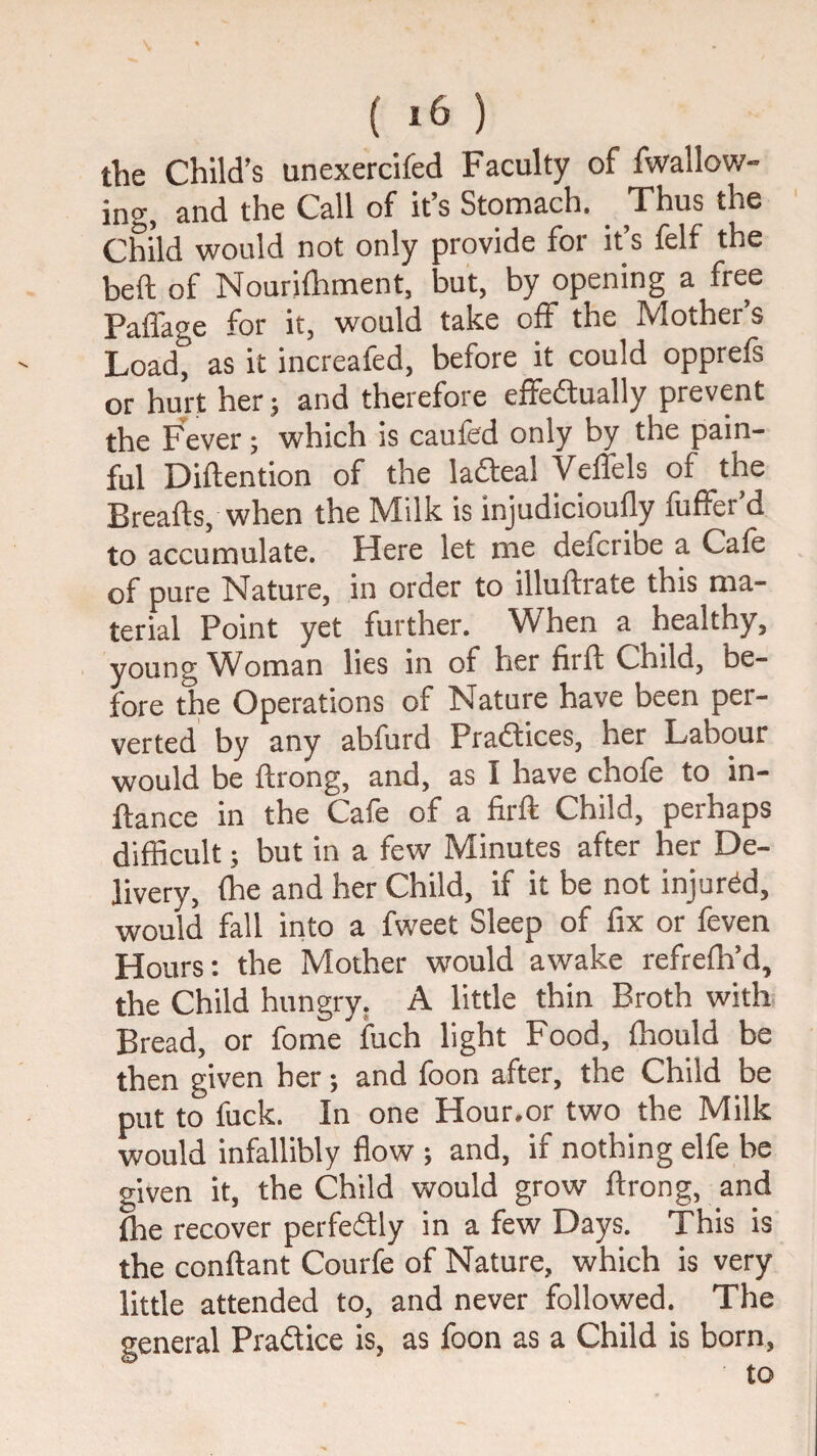 the Child’s unexercifed Faculty of fwallow- ing, and the Call of it’s Stomach. _ Thus the Child would not only provide for it’s felf the heft of Nouridiment, but, by opening a free Paffage for it, would take off the Mother’s Load, as it increafed, before it could opprefs or hurt her; and therefore effedually prevent the Fever; which is caufed only by the pain¬ ful Diftention of the ladeal Veffels of the Breafts, when the Milk is injudicioufly fuffer’d to accumulate. Here let me defcribe a Cafe of pure Nature, in order to illuftrate this ma¬ terial Point yet further. When a healthy, young ^Voman lies in of her firft Child, be¬ fore the Operations of Nature have been per¬ verted by any abfurd Pradices, her Labour would be ftrong, and, as I have chofe to in- ftance in the Cafe of a firft Child, perhaps difficult; but in a few Minutes after her De¬ livery, fhe and her Child, if it be not injured, would fall into a fweet Sleep of fix or feven Hours: the Mother would awake refrefh’d, the Child hungry. A little thin Broth with Bread, or feme fuch light Food, fhould be then given her; and foon after, the Child be put to fuck. In one Hour.or two the Milk would infallibly flow ; and, if nothing elfe be given it, the Child would grow ftrong, and fhe recover perfedly in a few Days. This is the conftant Courfe of Nature, which is very little attended to, and never followed. The general Pradice is, as foon as a Child is born, to