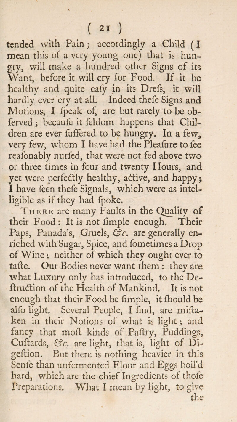 tended with Pain; accordingly a Child (I mean this of a very young one) that is hun¬ gry, will make a hundred other Signs of its Want, before it will cry for Food. If it be healthy and quite eafy in its Drefs, it will hardly ever cry at all. Indeed thefe Signs and Motions, I fpeak of, are but rarely to be ob- ferved 5 becaufe it feldom happens that Chil¬ dren are ever fuffered to be hungry. In a few, very few, whom I have had the Pleafure to fee reafonably nurfed, that were not fed above two or three times in four and twenty Hours, and yet were perfectly healthy, adtive, and happy; I have feen thefe Signals, which were as intel¬ ligible as if they had fpoke. 1 HERE are many Faults in the Quality of their Food : It is not Ample enough. Their Paps, Panada’s, Gruels, are generally en¬ riched with Sugar, Spice, and fometimes a Drop of Wine; neither of which they ought ever to tafte. Our Bodies never want them: they are what Luxury only has introduced, to the De- ftrudlion of the Health of Mankind. It is not enough that their Food be Ample, it Aiould be alfo light. Several People, I And, are mifta- ken in their Notions of what is light; and fancy that mofl kinds of Paftry, Puddings, Cuftards, &c, are light, that is, light of Di- geftion. But there is nothing heavier in this Senfe than unfermented Flour and Eggs boil’d hard, which are the chief Ingredients of thofe Preparations. What I mean by light, to give the