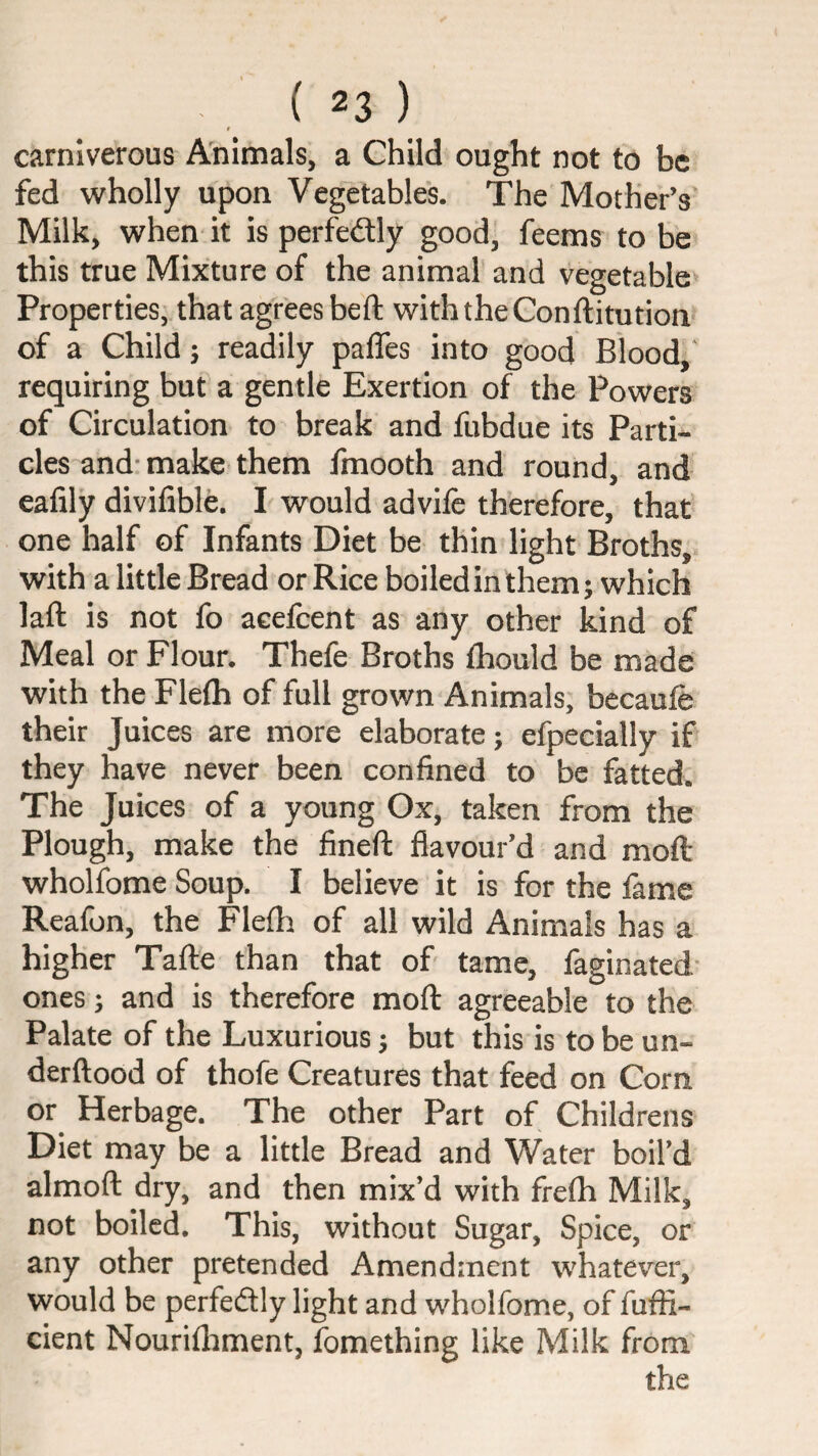 # carnlverous A'nimals, a Child ought not to be fed wholly upon Vegetables. The Mother’s* Milk, when it is perfedlly good, feems to be this true Mixture of the animal* and vegetable^ Properties, that agrees beft with the Conftitution of a Child; readily paffes into good Blood,' requiring but a gentle Exertion of the Powers of Circulation to break and fubdue its Parti¬ cles and: make them fmooth and round, and eafily divifible. I would advife therefore, that one half of Infants Diet be thin light Broths, with a little Bread or Rice boiled in them; which laft is not fo aeefeent as any other kind of Meal or Flour. Thefe Broths ihould be made with the Flefli of full grown Animals; becaufe their Juices are more elaborate; efpecially if they have never been confined to be fatted. The Juices of a young Ox, taken from the Plough, make the fineft flavour’d and mofl: wholfome Soup. I believe it is for the fame Reafon, the Flefti of all wild Animals has a higher Tafte than that of tame, faginated* ones; and is therefore mofl: agreeable to the Palate of the Luxurious; but this is to be un- derftood of thofe Creatures that feed on Corn or^ Herbage. The other Part of Childrens Diet may be a little Bread and Water boil’d almofl: dry, and then mix’d with frefli Milk, not boiled. This, without Sugar, Spice, or any other pretended Amendment whatev^er, would be perfeftly light and wholfome, of fufli- cient Nourifliment, fomething like Milk from