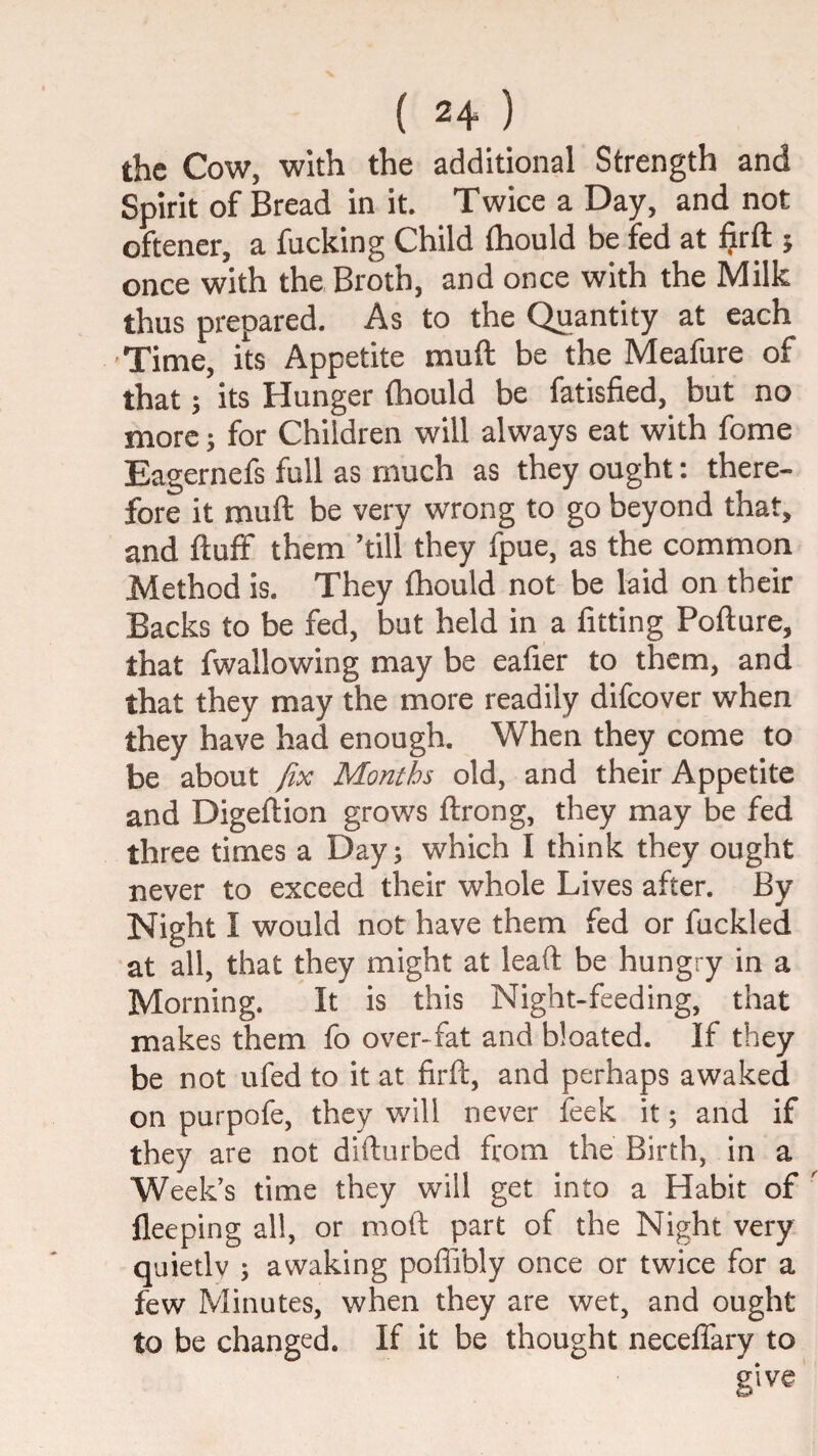 the Cow, with the additional Strength and Spirit of Bread in it. Twice a Day, and not oftener, a fucking Child fliould be fed at §rft 5 once with the Broth, and once with the Milk thus prepared. As to the Quantity at each Time, its Appetite muft be the Meafure of that; its Hunger (hould be fatisfied, but no more; for Children will always eat with fome Eagernefs full as much as they ought: there¬ fore it muft be very wrong to go beyond that, and ftuff them ’till they fpue, as the common Method is. They ftiould not be laid on their Backs to be fed, but held in a fitting Pofture, that fwallowing may be eafier to them, and that they may the more readily difeover when they have had enough. When they come to be about fix Months old, and their Appetite and Digeftion grows ftrong, they may be fed three times a Day; which I think they ought never to exceed their whole Lives after. By Night I would not have them fed or fuckled at all, that they might at leaft be hungry in a Morning. It is this Night-feeding, that makes them fo over-fat and bloated. If they be not ufed to it at firft, and perhaps awaked on purpofe, they will never feek it; and if they are not difturbed from the Birth, in a Week's time they will get into a Habit of fleeping all, or moil: part of the Night very quietly ; awaking poffibly once or twice for a few Minutes, when they are wet, and ought to be changed. If it be thought neceffary to give