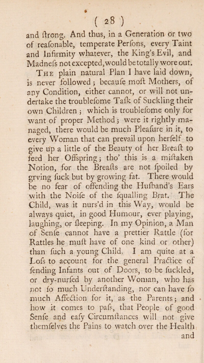 and ftrong. And thus, in a Generation or two of reafonable, temperate Perfons, every Taint and Infirmity whatever, the King’s Evil, and Madnefs not excepted, would be totally wore out. The plain natural Plan I have laid down, is never followed; becaufe moft Mothers, of any Condition, either cannot, or will not un¬ dertake the troublefome Tafk of Suckling their own Children j which Is troublefome only for want of proper Method 5 were it rightly ma¬ naged, there would be much Pleafure in it, to every Woman that can prevail upon herfelf to give up a little of the Beauty of her Bread: to feed her Offsprings tho’ this is a miftaken Notion, for the Breads are not fpoiled by grving fuck but by growing fat. There would be no fear of offending the Hufband’s Ears with the Noife of the fqualling Brat. The Child, was it nurs’d in this Way, would be always quiet, in good Elumour, ever playing, laughing, or fleeping. In my Opinion, a Man of Senfe cannot have a prettier Rattle (for Rattles he muft have of one kind or other) than fuch a young Child, I am quite at a Lofs to account for the general Pradlice of fending Infants out of Doors, to be fuckled, or dry-nurfed by another Wonjan, who has not fo much Underfianding, nor can have fo much Affedion for it, as -the Parents; and • how it comes to pafs, that People of good Senfe and eafy Circumftances will not give themfelves the Fains to watch over the Plealth and