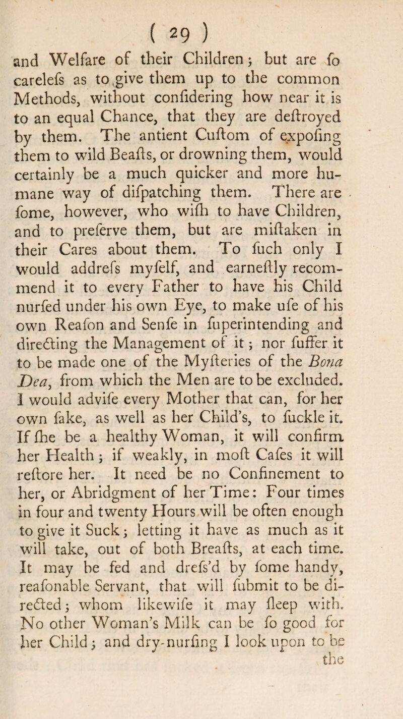 and Welfare of their Children; but are fo carelefs as to,give them up to the common Methods, without confidering how near it is to an equal Chance, that they are deftroyed by them. The antient Cuftom of expofing them to wild Beafts, or drowning them, would certainly be a much quicker and more hu¬ mane way of difpatching them. There are . fome, however, who wifli to have Children, and to preferve them, but are miftaken in their Cares about them. To fuch only I would addrefs myfelf, and earneftly recom¬ mend it to every Father to have his Child nurfed under his own Eye, to make ufe of his own Reafon and Senfe in fuperintending and diredling the Management of it; nor fuffer it to be made one of the Myfteries of the Bona T)ea^ from which the Men are to be excluded. 1 would advife every Mother that can, for her own fake, as well as her Child’s, to fuckle it. If fhe be a healthy Woman, it will confirm her Health ^ if weakly, in moft Cafes it will reftore her. It need be no Confinement to her, or Abridgment of her Time: Four times in four and twenty Hours will be often enough to give it Suck; letting it have as much as it will take, out of both Breafts, at each time. It may be fed and drefs’d by fome handy, reafonable Servant, that will fubmit to be di- refted; whom likewife it may deep with. No other Woman’s Milk can be fo good for her Child; and dry-nurfing I look upon to be