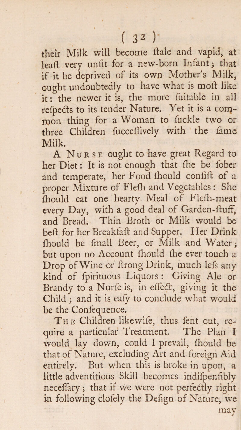 their Milk will become ftale and vapid, at lead very unfit for a new-born Infant; that if it be deprived of its own Mother's Milk, ought undoubtedly to have what is moft like it: the newer it is, the more fuitable in all refpedls to its tender Nature. Yet it is a cora- nion thing for a Woman to fuckle two or three Children fucceffively with the fame Milk. A Nurse ought to have great Regard to her Diet: It is not enough that Ihe be fober and temperate, her Food (hould confift of a proper Mixture of Flefli and Vegetables: She fliould eat one hearty Meal of Fiefh-meat every Day, with a good deal of Garden-ftuff, and Bread. Thin Broth or Milk would be beft for her Breakfaft and Supper. Her Drink fhould be fmall Beer, or Milk and Water; but upon no Account fliould flie ever touch a Drop of Wine of flrong Drink, much lefs any kind of fpirituous Liquors: Giving Ale or Brandy to a Nurfe is, in effedl, giving it the Child; and it is eafy to conclude what would be the Confequence. The Children likewife, thus fent out, re¬ quire a particular Treatment. The Plan I would lay down, could I prevail, fliould be that of Nature, excluding Art and foreign Aid entirely. But when this is broke in upon, a little adventitious Skill becomes indifpenfibly neceflary; that if we were not perfectly right in following clofely the Defign of Nature, we mav